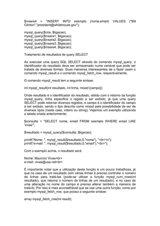 $insere4 = "INSERT INTO exemplo (nome,email) VALUES ("Bill
Clinton","president@whitehouse.gov");
mysql_query($cria, $ligacao);
mysql_query($insere1, $ligacao);
mysql_query($insere2, $ligacao);
mysql_query($insere3, $ligacao);
mysql_query($insere4, $ligacao);
Tratamento de resultados de query SELECT
Ao executar uma query SQL SELECT através do comando mysql_query, o
identificador do resultado deve ser armazenado numa variável que pode ser
tratada de diversas formas. Duas maneiras interessantes de o fazer usam o
comando mysql_result e o comando mysql_fetch_row, respectivamente.
O comando mysql_result tem a seguinte sintaxe:
int mysql_result(int resultado, int linha, mixed [campo]);
Onde resultado é o identificador do resultado, obtido com o retorno da função
mysql_query, linha especifica o registo a ser exibido, já que uma query
SELECT pode retornar diversos registos, e campo é o identificador do campo
a ser exibido, sendo o tipo descrito como mixed pela possibilidade de ser de
diversos tipos (neste caso, inteiro ou string). Vejamos um exemplo utilizando
a tabela criada anteriormente:
$consulta = "SELECT nome, email FROM exemplo WHERE email LIKE
'vivas'";
$resultado = mysql_query($consulta, $ligacao);
printf("Nome: ", mysql_result($resultado,0,"nome"), "<br>n");
printf("e-mail: ", mysql_result($resultado,0,"email"),"<br>");
Com o exemplo acima, o resultado será:
Nome: Mauricio Vivas<br>
e-mail: vivas@usa.net<br>
É importante notar que a utilização desta função é um pouco trabalhosa, já
que no caso de um resultado com várias linhas é preciso controlar o número
de linhas para tratá-las (pode-se utilizar a função mysql_num_rows(int
resultado), que retorna o número de linhas de um resultado), e no caso de
uma alteração no nome do campo é preciso alterar também a maneira de
tratá-lo. Por isso é mais aconselhável que se use uma outra função, como por
exemplo mysql_fetch_row, que possui a seguinte sintaxe:
array mysql_fetch_row(int result);
 