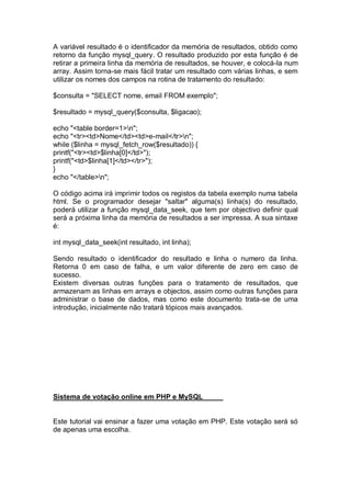 A variável resultado é o identificador da memória de resultados, obtido como
retorno da função mysql_query. O resultado produzido por esta função é de
retirar a primeira linha da memória de resultados, se houver, e colocá-la num
array. Assim torna-se mais fácil tratar um resultado com várias linhas, e sem
utilizar os nomes dos campos na rotina de tratamento do resultado:
$consulta = "SELECT nome, email FROM exemplo";
$resultado = mysql_query($consulta, $ligacao);
echo "<table border=1>n";
echo "<tr><td>Nome</td><td>e-mail</tr>n";
while ($linha = mysql_fetch_row($resultado)) {
printf("<tr><td>$linha[0]</td>");
printf("<td>$linha[1]</td></tr>");
}
echo "</table>n";
O código acima irá imprimir todos os registos da tabela exemplo numa tabela
html. Se o programador desejar "saltar" alguma(s) linha(s) do resultado,
poderá utilizar a função mysql_data_seek, que tem por objectivo definir qual
será a próxima linha da memória de resultados a ser impressa. A sua sintaxe
é:
int mysql_data_seek(int resultado, int linha);
Sendo resultado o identificador do resultado e linha o numero da linha.
Retorna 0 em caso de falha, e um valor diferente de zero em caso de
sucesso.
Existem diversas outras funções para o tratamento de resultados, que
armazenam as linhas em arrays e objectos, assim como outras funções para
administrar o base de dados, mas como este documento trata-se de uma
introdução, inicialmente não tratará tópicos mais avançados.
Sistema de votação online em PHP e MySQL
Este tutorial vai ensinar a fazer uma votação em PHP. Este votação será só
de apenas uma escolha.
 