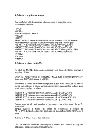 1. Criando o arquivo para votar:
Cria um ficheiro html e escreve a tua pergunta e respostas como
no exemplo seguinte:
<HTML>
<HEAD>
<TITLE>votação</TITLE>
</HEAD>
<BODY>
<FONT SIZE="3">Qual a sua base de dados preferida?</FONT><BR>
<FORM NAME="votação" ACTION="votacao.php" METHOD="get">
<INPUT TYPE="radio" NAME="escolha" VALUE="1">MySQL<BR>
<INPUT TYPE="radio" NAME="escolha" VALUE="2">msSQL<BR>
<INPUT TYPE="radio" NAME="escolha" VALUE="3">PostgreSQL<BR>
<INPUT TYPE="radio" NAME="escolha" VALUE="4">ODBC<BR>
</FORM>
</BODY>
</HTML>
2. Criando a tabela no MySQL:
Na shell do MySQL digite após selecionar uma Base de Dados escreva o
seguinte código:
CREATE TABLE votacao (id INT(2) NOT NULL auto_increment primary key,
descricao CHAR(50), votos CHAR(4));
Muito bem, a tabela foi criada e está pronta a usar. Para continuar, da mesma
forma que criá-mos a tabela vamos agora inserir os seguintes códigos para
adicionar as opções na tabela:
INSERT INTO votacao (descricao,votos) VALUES ("MySQL","0");
INSERT INTO votacao (descricao,votos) VALUES ("msSQL","0");
INSERT INTO votacao (descricao,votos) VALUES ("PostgreSQL","0");
INSERT INTO votacao (descricao,votos) VALUES ("ODBC","0");
Repara que só são adicionadas a descrição e os votos, mas não o ID,
justamente
porque quando a tabela foi criada foi designada a função de
AUTO_INCREMENT, o que fará com que ela automaticamente incremente o
valor.
3. Criar o PHP que fará todo o trabalho:
Cria um ficheiro chamado votação.php e dentro dele coloque o seguinte
código que será explicado detalhadamente:
 