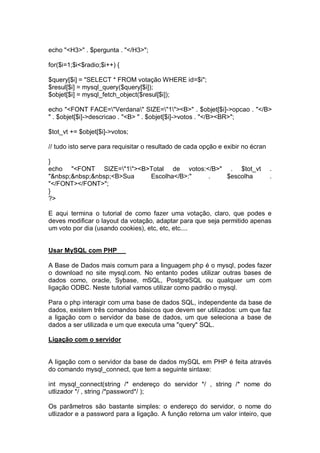 echo "<H3>" . $pergunta . "</H3>";
for($i=1;$i<$radio;$i++) {
$query[$i] = "SELECT * FROM votação WHERE id=$i";
$resul[$i] = mysql_query($query[$i]);
$objet[$i] = mysql_fetch_object($resul[$i]);
echo "<FONT FACE="Verdana" SIZE="1"><B>" . $objet[$i]->opcao . "</B>
" . $objet[$i]->descricao . "<B> " . $objet[$i]->votos . "</B><BR>";
$tot_vt += $objet[$i]->votos;
// tudo isto serve para requisitar o resultado de cada opção e exibir no écran
}
echo "<FONT SIZE="1"><B>Total de votos:</B>" . $tot_vt .
"&nbsp;&nbsp;&nbsp;<B>Sua Escolha</B>:" . $escolha .
"</FONT></FONT>";
}
?>
E aqui termina o tutorial de como fazer uma votação, claro, que podes e
deves modificar o layout da votação, adaptar para que seja permitido apenas
um voto por dia (usando cookies), etc, etc, etc....
Usar MySQL com PHP
A Base de Dados mais comum para a linguagem php é o mysql, podes fazer
o download no site mysql.com. No entanto podes utilizar outras bases de
dados como, oracle, Sybase, mSQL, PostgreSQL ou qualquer um com
ligação ODBC. Neste tutorial vamos utilizar como padrão o mysql.
Para o php interagir com uma base de dados SQL, independente da base de
dados, existem três comandos básicos que devem ser utilizados: um que faz
a ligação com o servidor da base de dados, um que seleciona a base de
dados a ser utilizada e um que executa uma "query" SQL.
Ligação com o servidor
A ligação com o servidor da base de dados mySQL em PHP é feita através
do comando mysql_connect, que tem a seguinte sintaxe:
int mysql_connect(string /* endereço do servidor */ , string /* nome do
utlizador */ , string /*password*/ );
Os parâmetros são bastante simples: o endereço do servidor, o nome do
utlizador e a password para a ligação. A função retorna um valor inteiro, que
 