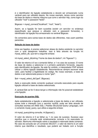 é o identificador da ligação estabelecida e deverá ser armazenado numa
variável para ser utilizado depois. No nosso exemplo, temos como servidor
da base de dados a mesma máquina que corre o servidor http, como login do
utlizador "root" e password "teste":
$ligacao = mysql_connect("localhost", "root", "teste");
Assim, se a ligação for bem sucedida (existir um servidor no endereço
especificado que possua o utlizador com a password fornecida), o
identificador da ligação fica armazenado na variável $ligacao.
Os comandos para outras base de dados são diferentes, mas usam padrões
parecidos.
Seleção do base de dados
Uma vez ligadoo, é preciso selecionar abase de dados existente no servidor
com o qual desejamos trabalhar. Isso é feito através da função int
mysql_select_db, que tem a seguinte sintaxe:
int mysql_select_db(string /*nome da dase de dados*/, int /*ligacao*/ );
O valor de retorno é 0 se o comando falhar, e 1 no caso de sucesso. O nome
da base de dados a selecionar é o primeiro parâmetro fornecido, seguido
pelo identificador da ligação. Se este for omitido, o interpretador PHP tentará
utilizar a última ligação estabelecida. Recomenda-se sempre escrever esse
valor, para facilitar a legibilidade do código. No nosso exemplo, a base de
dados a ser selecionada possui o nome "ged":
$ok = mysql_select_db("ged", $ligacao);
Após a execução deste comando qualquer consulta executada para aquela
ligação utilizará a base de dados selecionada.
A variável $ok se for 0 deve lançar a informação não foi possível estabelecer
uma ligação.
Execução de queries SQL
Após estabelecida a ligação e selecionada a base de dados a ser utilizada,
quase toda a interação com o servidor mySQL pode ser feita através de
consultas escritas em ANSI SQL ( Padrão Structured Query Language), com
o comando mysql_query, que utiliza a seguinte sintaxe:
int mysql_query(string consulta, int [ligacao] );
O valor de retorno é 0 se falhar ou 1 no caso de sucesso. Sucesso aqui
significa que a consulta está sintaticamente correcta e foi executada no
servidor. Nenhuma informação sobre o resultado é retornado deste comando.
No caso da consulta ser um comando SELECT, o valor de retorno é um valor
interno que identifica o resultado, que poderá ser tratado com a função
 