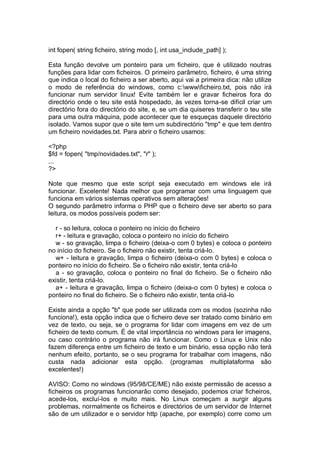 int fopen( string ficheiro, string modo [, int usa_include_path] );
Esta função devolve um ponteiro para um ficheiro, que é utilizado noutras
funções para lidar com ficheiros. O primeiro parâmetro, ficheiro, é uma string
que indica o local do ficheiro a ser aberto, aqui vai a primeira dica: não utilize
o modo de referência do windows, como c:wwwficheiro.txt, pois não irá
funcionar num servidor linux! Evite também ler e gravar ficheiros fora do
directório onde o teu site está hospedado, às vezes torna-se difícil criar um
directório fora do directório do site, e, se um dia quiseres transferir o teu site
para uma outra máquina, pode acontecer que te esqueças daquele directório
isolado. Vamos supor que o site tem um subdirectório "tmp" e que tem dentro
um ficheiro novidades.txt. Para abrir o ficheiro usamos:
<?php
$fd = fopen( "tmp/novidades.txt", "r" );
...
?>
Note que mesmo que este script seja executado em windows ele irá
funcionar. Excelente! Nada melhor que programar com uma linguagem que
funciona em vários sistemas operativos sem alterações!
O segundo parâmetro informa o PHP que o ficheiro deve ser aberto so para
leitura, os modos possíveis podem ser:
r - so leitura, coloca o ponteiro no início do ficheiro
r+ - leitura e gravação, coloca o ponteiro no início do ficheiro
w - so gravação, limpa o ficheiro (deixa-o com 0 bytes) e coloca o ponteiro
no início do ficheiro. Se o ficheiro não existir, tenta criá-lo.
w+ - leitura e gravação, limpa o ficheiro (deixa-o com 0 bytes) e coloca o
ponteiro no início do ficheiro. Se o ficheiro não existir, tenta criá-lo
a - so gravação, coloca o ponteiro no final do ficheiro. Se o ficheiro não
existir, tenta criá-lo.
a+ - leitura e gravação, limpa o ficheiro (deixa-o com 0 bytes) e coloca o
ponteiro no final do ficheiro. Se o ficheiro não existir, tenta criá-lo
Existe ainda a opção "b" que pode ser utilizada com os modos (sozinha não
funciona!), esta opção indica que o ficheiro deve ser tratado como binário em
vez de texto, ou seja, se o programa for lidar com imagens em vez de um
ficheiro de texto comum. É de vital importância no windows para ler imagens,
ou caso contrário o programa não irá funcionar. Como o Linux e Unix não
fazem diferença entre um ficheiro de texto e um binário, essa opção não terá
nenhum efeito, portanto, se o seu programa for trabalhar com imagens, não
custa nada adicionar esta opção. (programas multiplataforma são
excelentes!)
AVISO: Como no windows (95/98/CE/ME) não existe permissão de acesso a
ficheiros os programas funcionarão como desejado, podemos criar ficheiros,
acede-los, excluí-los e muito mais. No Linux começam a surgir alguns
problemas, normalmente os ficheiros e directórios de um servidor de Internet
são de um utilizador e o servidor http (apache, por exemplo) corre como um
 