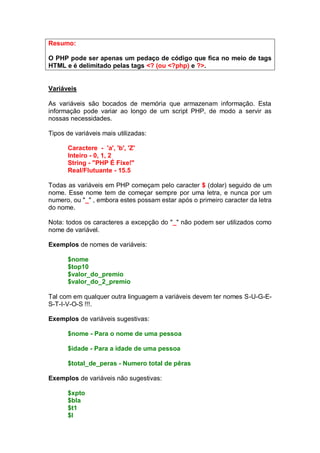 Resumo:
O PHP pode ser apenas um pedaço de código que fica no meio de tags
HTML e é delimitado pelas tags <? (ou <?php) e ?>.
Variáveis
As variáveis são bocados de memória que armazenam informação. Esta
informação pode variar ao longo de um script PHP, de modo a servir as
nossas necessidades.
Tipos de variáveis mais utilizadas:
Caractere - 'a', 'b', 'Z'
Inteiro - 0, 1, 2
String - "PHP É Fixe!"
Real/Flutuante - 15.5
Todas as variáveis em PHP começam pelo caracter $ (dolar) seguido de um
nome. Esse nome tem de começar sempre por uma letra, e nunca por um
numero, ou "_" , embora estes possam estar após o primeiro caracter da letra
do nome.
Nota: todos os caracteres a excepção do "_" não podem ser utilizados como
nome de variável.
Exemplos de nomes de variáveis:
$nome
$top10
$valor_do_premio
$valor_do_2_premio
Tal com em qualquer outra linguagem a variáveis devem ter nomes S-U-G-E-
S-T-I-V-O-S !!!.
Exemplos de variáveis sugestivas:
$nome - Para o nome de uma pessoa
$idade - Para a idade de uma pessoa
$total_de_peras - Numero total de pêras
Exemplos de variáveis não sugestivas:
$xpto
$bla
$t1
$l
 