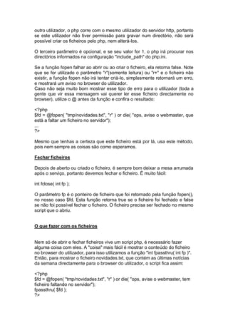 outro utilizador, o php corre com o mesmo utilizador do servidor http, portanto
se este utilizador não tiver permissão para gravar num directório, não será
possível criar os ficheiros pelo php, nem alterá-los.
O terceiro parâmetro é opcional, e se seu valor for 1, o php irá procurar nos
directórios informados na configuração "include_path" do php.ini.
Se a função fopen falhar ao abrir ou ao criar o ficheiro, ela retorna false. Note
que se for utilizado o parâmetro "r"(somente leitura) ou "r+" e o ficheiro não
existir, a função fopen não irá tentar criá-lo, simplesmente retornará um erro,
e mostrará um aviso no browser do utilizador.
Caso não seja muito bom mostrar esse tipo de erro para o utilizador (toda a
gente que vir essa mensagem vai querer ler esse ficheiro directamente no
browser), utilize o @ antes da função e confira o resultado:
<?php
$fd = @fopen( "tmp/novidades.txt", "r" ) or die( "ops, avise o webmaster, que
está a faltar um ficheiro no servidor");
...
?>
Mesmo que tenhas a certeza que este ficheiro está por lá, usa este método,
pois nem sempre as coisas são como esperamos.
Fechar ficheiros
Depois de aberto ou criado o ficheiro, é sempre bom deixar a mesa arrumada
após o serviço, portanto devemos fechar o ficheiro. É muito fácil:
int fclose( int fp );
O parâmetro fp é o ponteiro de ficheiro que foi retornado pela função fopen(),
no nosso caso $fd. Esta função retorna true se o ficheiro foi fechado e false
se não foi possível fechar o ficheiro. O ficheiro precisa ser fechado no mesmo
script que o abriu.
O que fazer com os ficheiros
Nem só de abrir e fechar ficheiros vive um script php, é necessário fazer
alguma coisa com eles. A "coisa" mais fácil é mostrar o conteúdo do ficheiro
no browser do utilizador, para isso utilizamos a função "int fpassthru( int fp )".
Então, para mostrar o ficheiro novidades.txt, que contém as últimas notícias
da semana directamente para o browser do utilizador, o script fica assim:
<?php
$fd = @fopen( "tmp/novidades.txt", "r" ) or die( "ops, avise o webmaster, tem
ficheiro faltando no servidor");
fpassthru( $fd );
?>
 