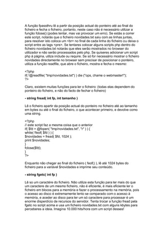 A função fpassthru lê a partir da posição actual do ponteiro até ao final do
ficheiro e fecha o ficheiro, portanto, neste caso não é necessário utilizar a
função fclose() (podes tentar, mas vai provocar um erro). Se estás a correr
este script, notarás que o ficheiro novidades.txt saiu com as linhas juntas,
para resolver isto coloca um <br> no final de cada linha do ficheiro ou deixa o
script entre as tags <pre>. Se tentares colocar alguns scripts php dentro do
ficheiro novidades.txt notarás que eles serão mostrados no browser do
utilizador e não serão processados pelo php. Se quiseres adicionar um script
php á página, utilza include ou require. Se só for necessário mostrar o ficheiro
novidades directamente no browser sem precisar de posicionar o ponteiro,
utiliza a função readfile, que abre o ficheiro, mostra e fecha o mesmo:
<?php
if( !@readfile( "tmp/novidades.txt") ) die ("ops, chame o webmaster!");
?>
Claro, existem muitas funções para ler o ficheiro: (todas elas dependem do
ponteiro do ficheiro, e não do facto de fechar o ficheiro)
- string fread( int fp, int tamanho )
Lê o ficheiro apartir da posição actual do ponteiro no ficheiro até ao tamanho
em bytes ou até o final do ficheiro, o que acontecer primeiro, e devolve como
uma string.
<?php
// este script faz a mesma coisa que o anterior
if( $fd = @fopen( "tmp/novidades.txt", "r" ) ) {
while( !feof( $fd ) ) {
$novidades = fread( $fd, 1024 );
print $novidades;
}
fclose($fd);
}
?>
Enquanto não chegar ao final do ficheiro ( feof() ), lê até 1024 bytes do
ficheiro para a variável $novidades e imprime seu conteúdo.
- string fgetc( int fp )
Lê so um caractére do ficheiro. Não utilize esta função para ler mais do que
um caractere de um mesmo ficheiro, não é eficiente, é mais eficiente ler o
ficheiro em blocos para a memória e fazer o processamento na memória, pois
o acesso ao disco é extremamente lento se comparado com o acesso à
memória, e aceder ao disco para ler um só caractere para processar é um
enorme disperdício de recursos do servidor. Tenta trocar a função fread pela
fgetc no script acima e usa um ficheiro novidades.txt com alguns kbytes para
perceberes a ideia. Imagina 10.000 hits/hora com um script desses!
 