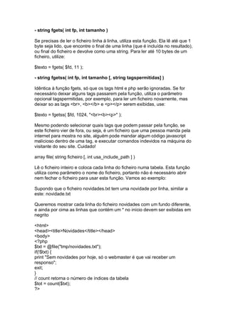 - string fgets( int fp, int tamanho )
Se precisas de ler o ficheiro linha á linha, utiliza esta função. Ela lê até que 1
byte seja lido, que encontre o final de uma linha (que é incluída no resultado),
ou final do ficheiro e devolve como uma string. Para ler até 10 bytes de um
ficheiro, utilize:
$texto = fgets( $fd, 11 );
- string fgetss( int fp, int tamanho [, string tagspermitidas] )
Idêntica à função fgets, só que os tags html e php serão ignoradas. Se for
necessário deixar alguns tags passarem pela função, utiliza o parâmetro
opcional tagspermitidas, por exemplo, para ler um ficheiro novamente, mas
deixar so as tags <br>, <b></b> e <p></p> serem exibidas, use:
$texto = fgetss( $fd, 1024, "<br><b><p>" );
Mesmo podendo selecionar quais tags que podem passar pela função, se
este ficheiro vier de fora, ou seja, é um ficheiro que uma pessoa manda pela
internet para mostra no site, alguém pode mandar algum código javascript
malicioso dentro de uma tag, e executar comandos indevidos na máquina do
visitante do seu site. Cuidado!
array file( string ficheiro [, int usa_include_path ] )
Lê o ficheiro inteiro e coloca cada linha do ficheiro numa tabela. Esta função
utiliza como parâmetro o nome do ficheiro, portanto não é necessário abrir
nem fechar o ficheiro para usar esta função. Vamos ao exemplo:
Supondo que o ficheiro novidades.txt tem uma novidade por linha, similar a
este: novidade.txt
Queremos mostrar cada linha do ficheiro novidades com um fundo diferente,
e ainda por cima as linhas que contém um * no início devem ser exibidas em
negrito
<html>
<head><title>Novidades</title></head>
<body>
<?php
$txt = @file("tmp/novidades.txt");
if(!$txt) {
print "Sem novidades por hoje, só o webmaster é que vai receber um
responso";
exit;
}
// count retorna o número de índices da tabela
$tot = count($txt);
?>
 