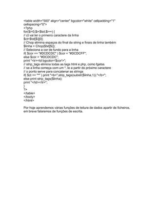 <table width="500" align="center" bgcolor="white" cellpadding="1"
cellspacing="0">
<?php
for($i=0;$i<$tot;$i++) {
// ct vai ler o primeiro caractere da linha
$ct=$txt[$i][0];
// Chop elimina espaços do final da string e finais de linha também
$linha = Chop($txt[$i]);
// Seleciona a cor de fundo para a linha
if( $cor == "#DCDCDC" ) $cor = "#DCDCFF";
else $cor = "#DCDCDC";
print "<tr><td bgcolor='$cor'>";
// strip_tags elimina todas as tags html e php, como fgetss
// se a linha começa com um *, le a partir do próximo caractere
// o ponto serve para concatenar as strings
if( $ct == "*" ) print "<b>".strip_tags(substr($linha,1))."</b>";
else print strip_tags($linha);
print "</td></tr>";
}
?>
</table>
</body>
</html>
Por hoje aprendemos várias funções de leitura de dados apartir de ficheiros,
em breve falaremos de funções de escrita.
 
