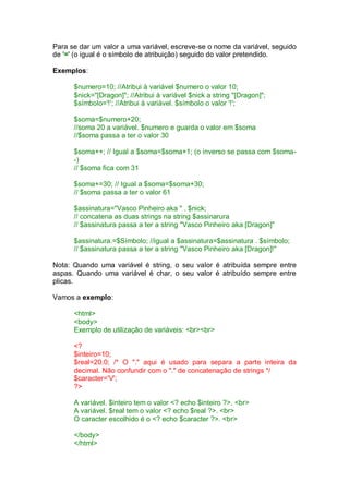 Para se dar um valor a uma variável, escreve-se o nome da variável, seguido
de '=' (o igual é o símbolo de atribuição) seguido do valor pretendido.
Exemplos:
$numero=10; //Atribui à variável $numero o valor 10;
$nick="[Dragon]"; //Atribui à variável $nick a string "[Dragon]";
$símbolo='!'; //Atribui à variável. $símbolo o valor '!';
$soma=$numero+20;
//soma 20 a variável. $numero e guarda o valor em $soma
//$soma passa a ter o valor 30
$soma++; // Igual a $soma=$soma+1; (o inverso se passa com $soma-
-)
// $soma fica com 31
$soma+=30; // Igual a $soma=$soma+30;
// $soma passa a ter o valor 61
$assinatura="Vasco Pinheiro aka " . $nick;
// concatena as duas strings na string $assinarura
// $assinatura passa a ter a string "Vasco Pinheiro aka [Dragon]"
$assinatura.=$Símbolo; //igual a $assinatura=$assinatura . $símbolo;
// $assinatura passa a ter a string "Vasco Pinheiro aka [Dragon]!"
Nota: Quando uma variável é string, o seu valor é atribuída sempre entre
aspas. Quando uma variável é char, o seu valor é atribuído sempre entre
plicas.
Vamos a exemplo:
<html>
<body>
Exemplo de utilização de variáveis: <br><br>
<?
$inteiro=10;
$real=20.0; /* O "." aqui é usado para separa a parte inteira da
decimal. Não confundir com o "." de concatenação de strings */
$caracter='V';
?>
A variável. $inteiro tem o valor <? echo $inteiro ?>. <br>
A variável. $real tem o valor <? echo $real ?>. <br>
O caracter escolhido é o <? echo $caracter ?>. <br>
</body>
</html>
 