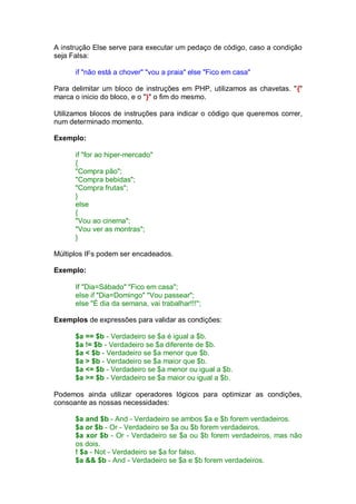 A instrução Else serve para executar um pedaço de código, caso a condição
seja Falsa:
if "não está a chover" "vou a praia" else "Fico em casa"
Para delimitar um bloco de instruções em PHP, utilizamos as chavetas. "{"
marca o inicio do bloco, e o "}" o fim do mesmo.
Utilizamos blocos de instruções para indicar o código que queremos correr,
num determinado momento.
Exemplo:
if "for ao hiper-mercado"
{
"Compra pão";
"Compra bebidas";
"Compra frutas";
}
else
{
"Vou ao cinema";
"Vou ver as montras";
}
Múltiplos IFs podem ser encadeados.
Exemplo:
If "Dia=Sábado" "Fico em casa";
else if "Dia=Domingo" "Vou passear";
else "É dia da semana, vai trabalhar!!!";
Exemplos de expressões para validar as condições:
$a == $b - Verdadeiro se $a é igual a $b.
$a != $b - Verdadeiro se $a diferente de $b.
$a < $b - Verdadeiro se $a menor que $b.
$a > $b - Verdadeiro se $a maior que $b.
$a <= $b - Verdadeiro se $a menor ou igual a $b.
$a >= $b - Verdadeiro se $a maior ou igual a $b.
Podemos ainda utilizar operadores lógicos para optimizar as condições,
consoante as nossas necessidades:
$a and $b - And - Verdadeiro se ambos $a e $b forem verdadeiros.
$a or $b - Or - Verdadeiro se $a ou $b forem verdadeiros.
$a xor $b - Or - Verdadeiro se $a ou $b forem verdadeiros, mas não
os dois.
! $a - Not - Verdadeiro se $a for falso.
$a && $b - And - Verdadeiro se $a e $b forem verdadeiros.
 