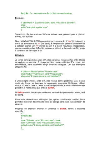 $a || $b - Or - Verdadeiro se $a ou $b forem verdadeiros.
Exemplo:
if (($dinheiro > 10) and !($calor)) echo "Vou para a piscina!!";
else {
echo "Vou para a praia. <br>";
}
Traduzindo: Se tiver mais de 10€ e se estiver calor, posso ir para a piscina.
Senão, vou á praia!
Nota: NUNCA ESQUECER que o sinal de comparação é "==" (dois iguais) e
que o de atribuição é so "=" (um igual). É frequente as pessoas distraírem-se
e colocar apenas um "=" dentro de um if e terem resultados inesperados,
porque quando se faz if ($a=$b) estamos a atribuir a $a o valor de $b, e não
a comparar se $a é igual a $b.
O Switch
Já vimos como podemos usar o IF..else para criar-mos escolhas entre blocos
de códigos a executar. E vimos também, como múltiplos IF's podem ser
encadeados, para podermos atingir diversas situações. Um dos exemplos
utilizados foi:
If ($dia=="Sábado") echo "Fico em casa";
else if ($dia=="Domingo") echo "Vou passear";
else echo "É dia da semana, vai trabalhar!!!";
è um exemplo simples, onde o IF..else resolve bem o problema. Mas, o caso
muda de figura, se tivermos de considerar enumeras hipóteses. Utilizar
muitos "If..else if.. else if... else" torna-se impraticável, e muito confuso de ser
perceber. è nesta altura que entra o Switch.
O Switch é uma função que valida uma variável do tipo caracter, inteira, real
ou string.
Consoante determinada validação (ou opção considerada válida) é-nos
permitido executar determinado bloco de código para esse "caso/estado" da
variável.
Pegando no exemplo anterior, e utilizando o Switch, temos o seguinte
exemplo:
<?
switch($dia)
{
case "Sábado": echo "Fico em casa"; break;
case "Domingo": echo "Vou passear"; break;
default: echo "É dia da semana, vai trabalhar!!!";
}
?>
 