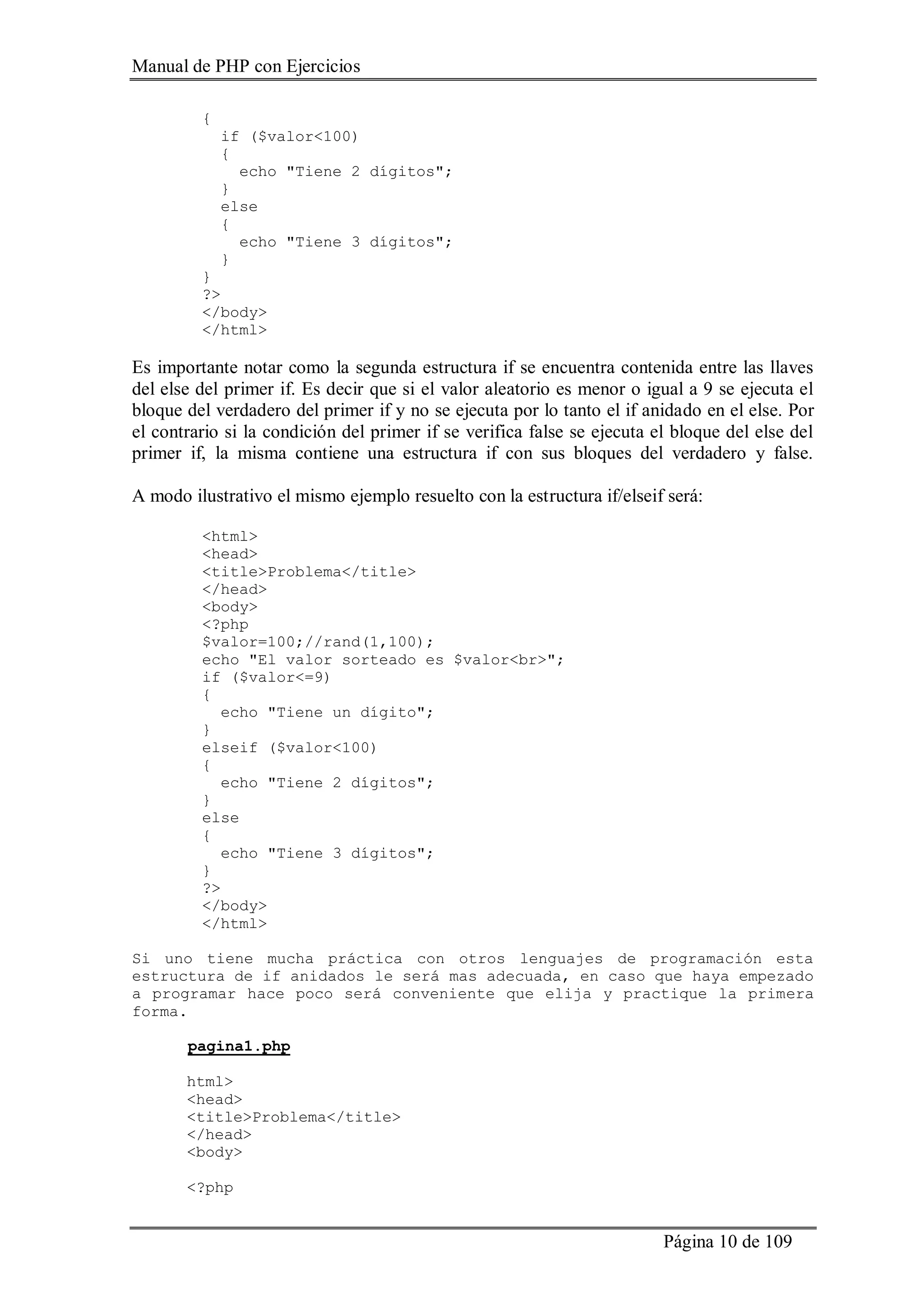 Manual de PHP con Ejercicios
Página 10 de 109
{
if ($valor<100)
{
echo "Tiene 2 dígitos";
}
else
{
echo "Tiene 3 dígitos";
}
}
?>
</body>
</html>
Es importante notar como la segunda estructura if se encuentra contenida entre las llaves
del else del primer if. Es decir que si el valor aleatorio es menor o igual a 9 se ejecuta el
bloque del verdadero del primer if y no se ejecuta por lo tanto el if anidado en el else. Por
el contrario si la condición del primer if se verifica false se ejecuta el bloque del else del
primer if, la misma contiene una estructura if con sus bloques del verdadero y false.
A modo ilustrativo el mismo ejemplo resuelto con la estructura if/elseif será:
<html>
<head>
<title>Problema</title>
</head>
<body>
<?php
$valor=100;//rand(1,100);
echo "El valor sorteado es $valor<br>";
if ($valor<=9)
{
echo "Tiene un dígito";
}
elseif ($valor<100)
{
echo "Tiene 2 dígitos";
}
else
{
echo "Tiene 3 dígitos";
}
?>
</body>
</html>
Si uno tiene mucha práctica con otros lenguajes de programación esta
estructura de if anidados le será mas adecuada, en caso que haya empezado
a programar hace poco será conveniente que elija y practique la primera
forma.
pagina1.php
html>
<head>
<title>Problema</title>
</head>
<body>
<?php
 