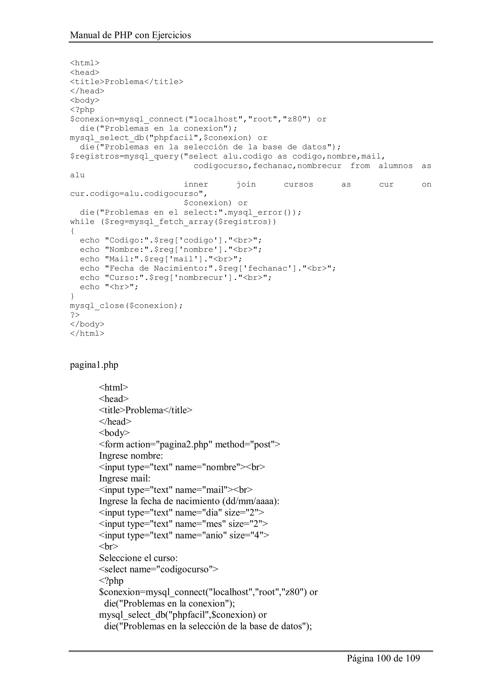 Manual de PHP con Ejercicios
Página 100 de 109
<html>
<head>
<title>Problema</title>
</head>
<body>
<?php
$conexion=mysql_connect("localhost","root","z80") or
die("Problemas en la conexion");
mysql_select_db("phpfacil",$conexion) or
die("Problemas en la selección de la base de datos");
$registros=mysql_query("select alu.codigo as codigo,nombre,mail,
codigocurso,fechanac,nombrecur from alumnos as
alu
inner join cursos as cur on
cur.codigo=alu.codigocurso",
$conexion) or
die("Problemas en el select:".mysql_error());
while ($reg=mysql_fetch_array($registros))
{
echo "Codigo:".$reg['codigo']."<br>";
echo "Nombre:".$reg['nombre']."<br>";
echo "Mail:".$reg['mail']."<br>";
echo "Fecha de Nacimiento:".$reg['fechanac']."<br>";
echo "Curso:".$reg['nombrecur']."<br>";
echo "<hr>";
}
mysql_close($conexion);
?>
</body>
</html>
pagina1.php
<html>
<head>
<title>Problema</title>
</head>
<body>
<form action="pagina2.php" method="post">
Ingrese nombre:
<input type="text" name="nombre"><br>
Ingrese mail:
<input type="text" name="mail"><br>
Ingrese la fecha de nacimiento (dd/mm/aaaa):
<input type="text" name="dia" size="2">
<input type="text" name="mes" size="2">
<input type="text" name="anio" size="4">
<br>
Seleccione el curso:
<select name="codigocurso">
<?php
$conexion=mysql_connect("localhost","root","z80") or
die("Problemas en la conexion");
mysql_select_db("phpfacil",$conexion) or
die("Problemas en la selección de la base de datos");
 