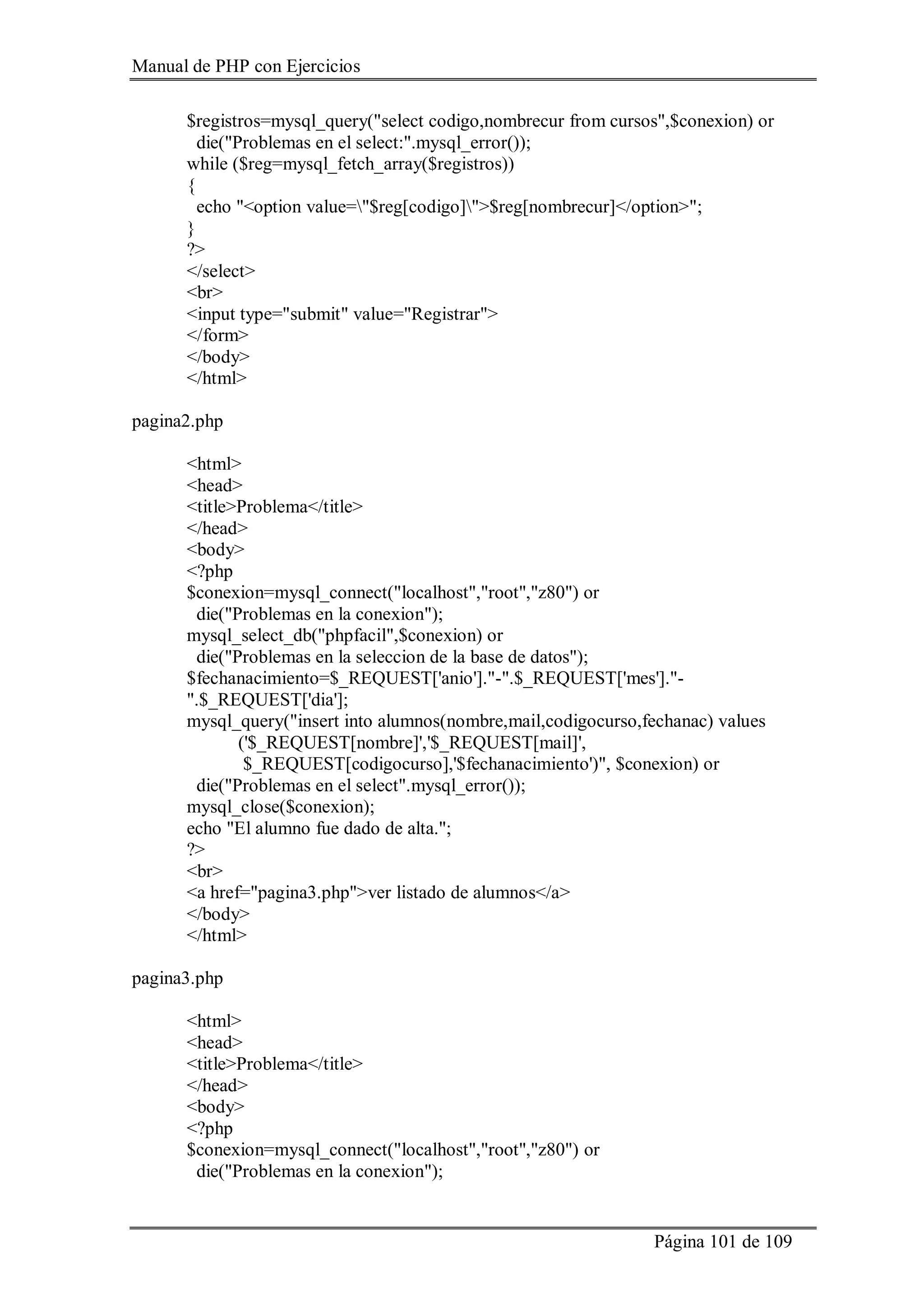 Manual de PHP con Ejercicios
Página 101 de 109
$registros=mysql_query("select codigo,nombrecur from cursos",$conexion) or
die("Problemas en el select:".mysql_error());
while ($reg=mysql_fetch_array($registros))
{
echo "<option value="$reg[codigo]">$reg[nombrecur]</option>";
}
?>
</select>
<br>
<input type="submit" value="Registrar">
</form>
</body>
</html>
pagina2.php
<html>
<head>
<title>Problema</title>
</head>
<body>
<?php
$conexion=mysql_connect("localhost","root","z80") or
die("Problemas en la conexion");
mysql_select_db("phpfacil",$conexion) or
die("Problemas en la seleccion de la base de datos");
$fechanacimiento=$_REQUEST['anio']."-".$_REQUEST['mes']."-
".$_REQUEST['dia'];
mysql_query("insert into alumnos(nombre,mail,codigocurso,fechanac) values
('$_REQUEST[nombre]','$_REQUEST[mail]',
$_REQUEST[codigocurso],'$fechanacimiento')", $conexion) or
die("Problemas en el select".mysql_error());
mysql_close($conexion);
echo "El alumno fue dado de alta.";
?>
<br>
<a href="pagina3.php">ver listado de alumnos</a>
</body>
</html>
pagina3.php
<html>
<head>
<title>Problema</title>
</head>
<body>
<?php
$conexion=mysql_connect("localhost","root","z80") or
die("Problemas en la conexion");
 