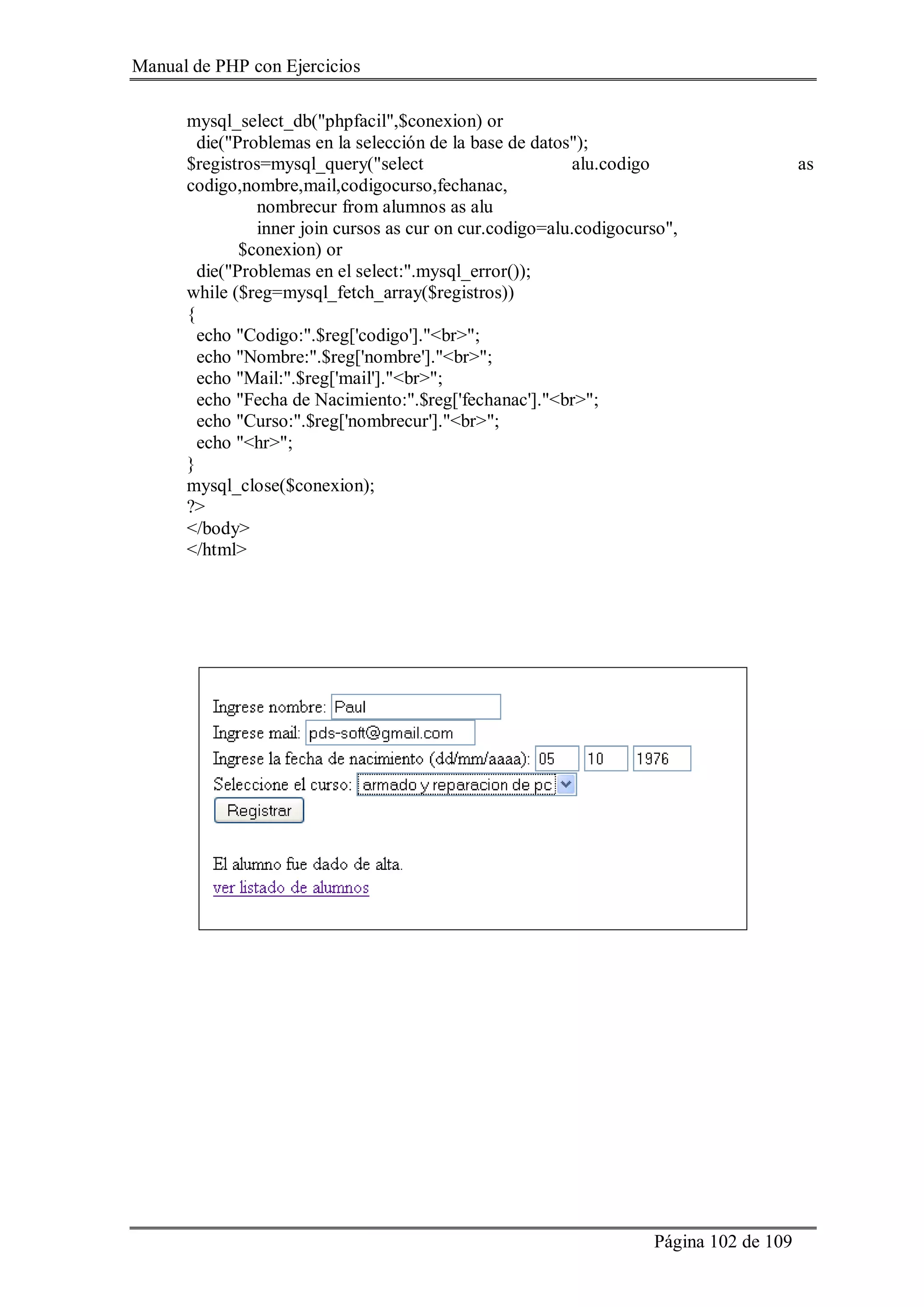 Manual de PHP con Ejercicios
Página 102 de 109
mysql_select_db("phpfacil",$conexion) or
die("Problemas en la selección de la base de datos");
$registros=mysql_query("select alu.codigo as
codigo,nombre,mail,codigocurso,fechanac,
nombrecur from alumnos as alu
inner join cursos as cur on cur.codigo=alu.codigocurso",
$conexion) or
die("Problemas en el select:".mysql_error());
while ($reg=mysql_fetch_array($registros))
{
echo "Codigo:".$reg['codigo']."<br>";
echo "Nombre:".$reg['nombre']."<br>";
echo "Mail:".$reg['mail']."<br>";
echo "Fecha de Nacimiento:".$reg['fechanac']."<br>";
echo "Curso:".$reg['nombrecur']."<br>";
echo "<hr>";
}
mysql_close($conexion);
?>
</body>
</html>
 