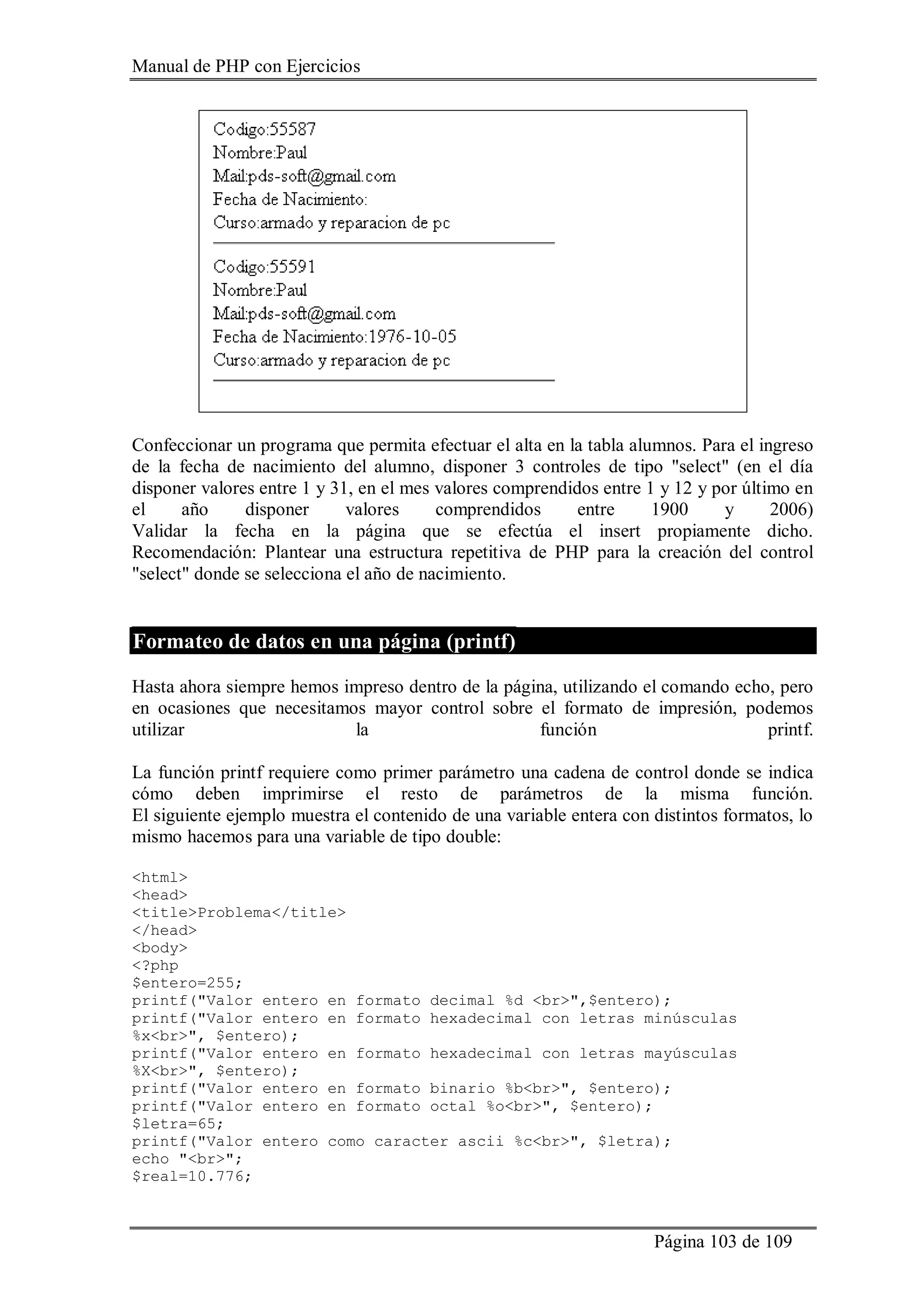 Manual de PHP con Ejercicios
Página 103 de 109
Confeccionar un programa que permita efectuar el alta en la tabla alumnos. Para el ingreso
de la fecha de nacimiento del alumno, disponer 3 controles de tipo "select" (en el día
disponer valores entre 1 y 31, en el mes valores comprendidos entre 1 y 12 y por último en
el año disponer valores comprendidos entre 1900 y 2006)
Validar la fecha en la página que se efectúa el insert propiamente dicho.
Recomendación: Plantear una estructura repetitiva de PHP para la creación del control
"select" donde se selecciona el año de nacimiento.
Formateo de datos en una página (printf)
Hasta ahora siempre hemos impreso dentro de la página, utilizando el comando echo, pero
en ocasiones que necesitamos mayor control sobre el formato de impresión, podemos
utilizar la función printf.
La función printf requiere como primer parámetro una cadena de control donde se indica
cómo deben imprimirse el resto de parámetros de la misma función.
El siguiente ejemplo muestra el contenido de una variable entera con distintos formatos, lo
mismo hacemos para una variable de tipo double:
<html>
<head>
<title>Problema</title>
</head>
<body>
<?php
$entero=255;
printf("Valor entero en formato decimal %d <br>",$entero);
printf("Valor entero en formato hexadecimal con letras minúsculas
%x<br>", $entero);
printf("Valor entero en formato hexadecimal con letras mayúsculas
%X<br>", $entero);
printf("Valor entero en formato binario %b<br>", $entero);
printf("Valor entero en formato octal %o<br>", $entero);
$letra=65;
printf("Valor entero como caracter ascii %c<br>", $letra);
echo "<br>";
$real=10.776;
 