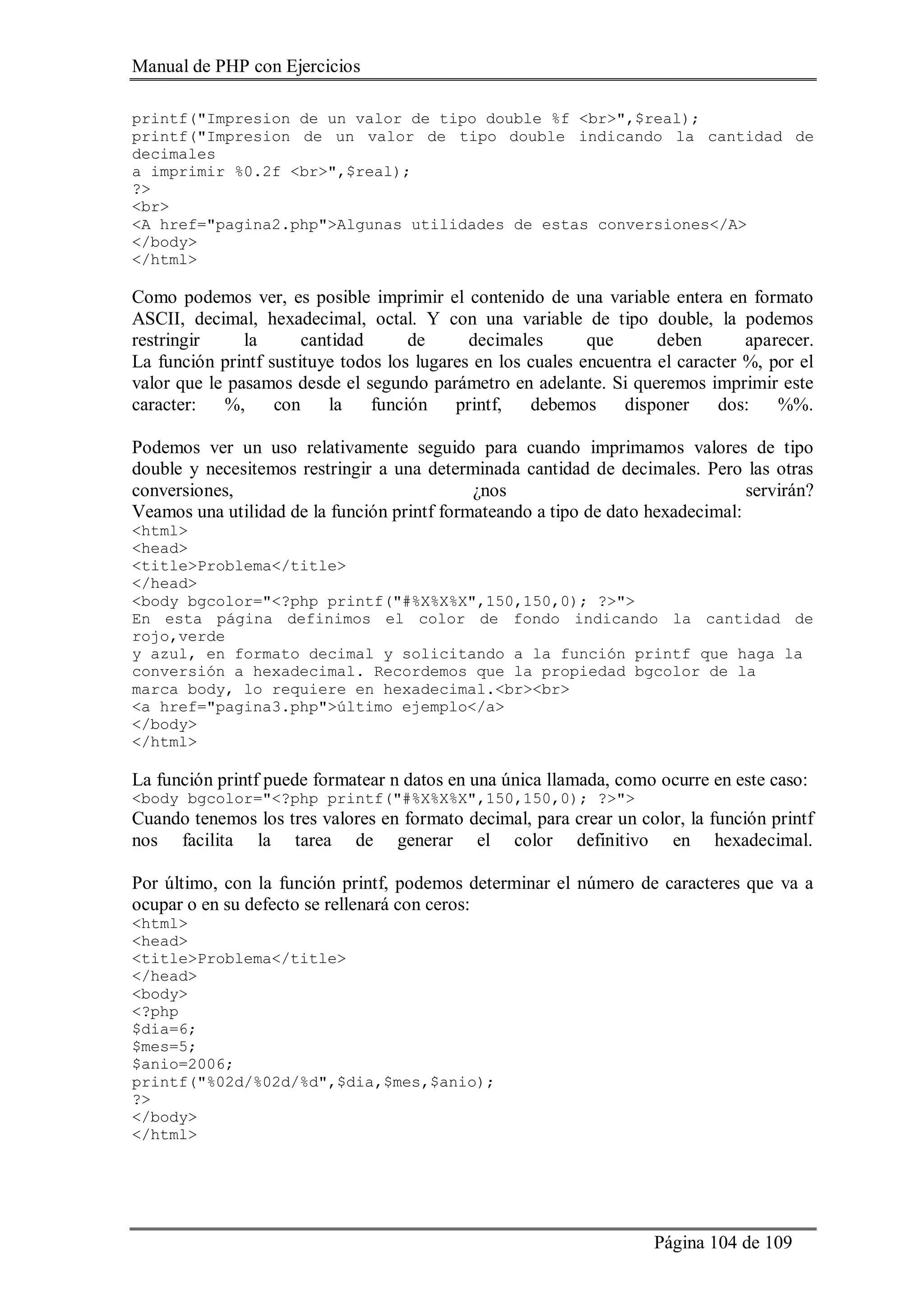 Manual de PHP con Ejercicios
Página 104 de 109
printf("Impresion de un valor de tipo double %f <br>",$real);
printf("Impresion de un valor de tipo double indicando la cantidad de
decimales
a imprimir %0.2f <br>",$real);
?>
<br>
<A href="pagina2.php">Algunas utilidades de estas conversiones</A>
</body>
</html>
Como podemos ver, es posible imprimir el contenido de una variable entera en formato
ASCII, decimal, hexadecimal, octal. Y con una variable de tipo double, la podemos
restringir la cantidad de decimales que deben aparecer.
La función printf sustituye todos los lugares en los cuales encuentra el caracter %, por el
valor que le pasamos desde el segundo parámetro en adelante. Si queremos imprimir este
caracter: %, con la función printf, debemos disponer dos: %%.
Podemos ver un uso relativamente seguido para cuando imprimamos valores de tipo
double y necesitemos restringir a una determinada cantidad de decimales. Pero las otras
conversiones, ¿nos servirán?
Veamos una utilidad de la función printf formateando a tipo de dato hexadecimal:
<html>
<head>
<title>Problema</title>
</head>
<body bgcolor="<?php printf("#%X%X%X",150,150,0); ?>">
En esta página definimos el color de fondo indicando la cantidad de
rojo,verde
y azul, en formato decimal y solicitando a la función printf que haga la
conversión a hexadecimal. Recordemos que la propiedad bgcolor de la
marca body, lo requiere en hexadecimal.<br><br>
<a href="pagina3.php">último ejemplo</a>
</body>
</html>
La función printf puede formatear n datos en una única llamada, como ocurre en este caso:
<body bgcolor="<?php printf("#%X%X%X",150,150,0); ?>">
Cuando tenemos los tres valores en formato decimal, para crear un color, la función printf
nos facilita la tarea de generar el color definitivo en hexadecimal.
Por último, con la función printf, podemos determinar el número de caracteres que va a
ocupar o en su defecto se rellenará con ceros:
<html>
<head>
<title>Problema</title>
</head>
<body>
<?php
$dia=6;
$mes=5;
$anio=2006;
printf("%02d/%02d/%d",$dia,$mes,$anio);
?>
</body>
</html>
 