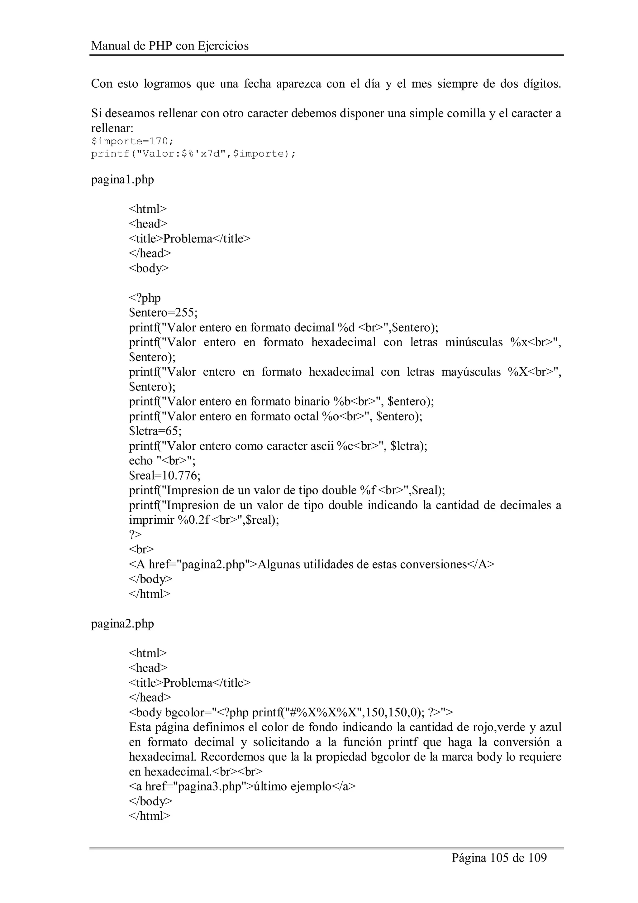 Manual de PHP con Ejercicios
Página 105 de 109
Con esto logramos que una fecha aparezca con el día y el mes siempre de dos dígitos.
Si deseamos rellenar con otro caracter debemos disponer una simple comilla y el caracter a
rellenar:
$importe=170;
printf("Valor:$%'x7d",$importe);
pagina1.php
<html>
<head>
<title>Problema</title>
</head>
<body>
<?php
$entero=255;
printf("Valor entero en formato decimal %d <br>",$entero);
printf("Valor entero en formato hexadecimal con letras minúsculas %x<br>",
$entero);
printf("Valor entero en formato hexadecimal con letras mayúsculas %X<br>",
$entero);
printf("Valor entero en formato binario %b<br>", $entero);
printf("Valor entero en formato octal %o<br>", $entero);
$letra=65;
printf("Valor entero como caracter ascii %c<br>", $letra);
echo "<br>";
$real=10.776;
printf("Impresion de un valor de tipo double %f <br>",$real);
printf("Impresion de un valor de tipo double indicando la cantidad de decimales a
imprimir %0.2f <br>",$real);
?>
<br>
<A href="pagina2.php">Algunas utilidades de estas conversiones</A>
</body>
</html>
pagina2.php
<html>
<head>
<title>Problema</title>
</head>
<body bgcolor="<?php printf("#%X%X%X",150,150,0); ?>">
Esta página definimos el color de fondo indicando la cantidad de rojo,verde y azul
en formato decimal y solicitando a la función printf que haga la conversión a
hexadecimal. Recordemos que la la propiedad bgcolor de la marca body lo requiere
en hexadecimal.<br><br>
<a href="pagina3.php">último ejemplo</a>
</body>
</html>
 