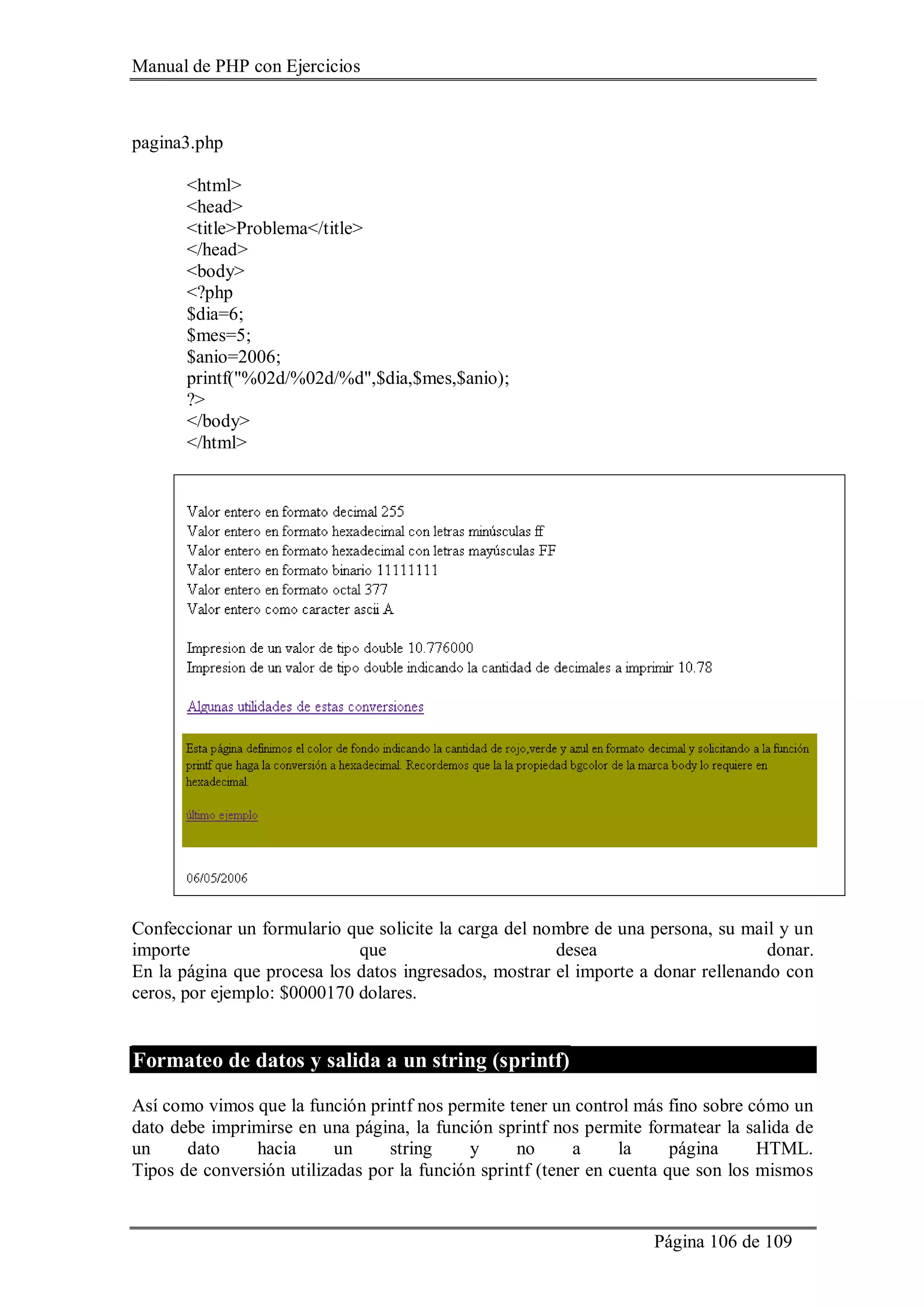 Manual de PHP con Ejercicios
Página 106 de 109
pagina3.php
<html>
<head>
<title>Problema</title>
</head>
<body>
<?php
$dia=6;
$mes=5;
$anio=2006;
printf("%02d/%02d/%d",$dia,$mes,$anio);
?>
</body>
</html>
Confeccionar un formulario que solicite la carga del nombre de una persona, su mail y un
importe que desea donar.
En la página que procesa los datos ingresados, mostrar el importe a donar rellenando con
ceros, por ejemplo: $0000170 dolares.
Formateo de datos y salida a un string (sprintf)
Así como vimos que la función printf nos permite tener un control más fino sobre cómo un
dato debe imprimirse en una página, la función sprintf nos permite formatear la salida de
un dato hacia un string y no a la página HTML.
Tipos de conversión utilizadas por la función sprintf (tener en cuenta que son los mismos
 