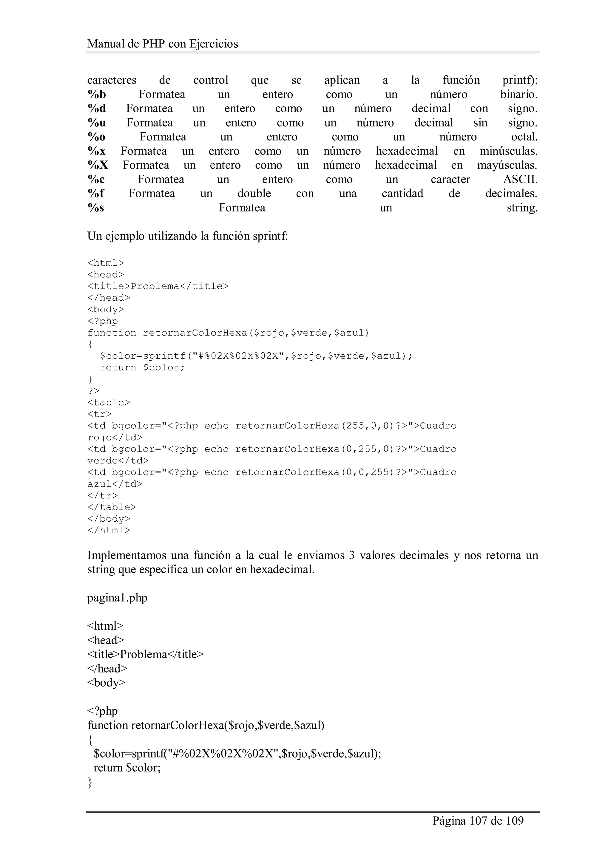 Manual de PHP con Ejercicios
Página 107 de 109
caracteres de control que se aplican a la función printf):
%b Formatea un entero como un número binario.
%d Formatea un entero como un número decimal con signo.
%u Formatea un entero como un número decimal sin signo.
%o Formatea un entero como un número octal.
%x Formatea un entero como un número hexadecimal en minúsculas.
%X Formatea un entero como un número hexadecimal en mayúsculas.
%c Formatea un entero como un caracter ASCII.
%f Formatea un double con una cantidad de decimales.
%s Formatea un string.
Un ejemplo utilizando la función sprintf:
<html>
<head>
<title>Problema</title>
</head>
<body>
<?php
function retornarColorHexa($rojo,$verde,$azul)
{
$color=sprintf("#%02X%02X%02X",$rojo,$verde,$azul);
return $color;
}
?>
<table>
<tr>
<td bgcolor="<?php echo retornarColorHexa(255,0,0)?>">Cuadro
rojo</td>
<td bgcolor="<?php echo retornarColorHexa(0,255,0)?>">Cuadro
verde</td>
<td bgcolor="<?php echo retornarColorHexa(0,0,255)?>">Cuadro
azul</td>
</tr>
</table>
</body>
</html>
Implementamos una función a la cual le enviamos 3 valores decimales y nos retorna un
string que especifica un color en hexadecimal.
pagina1.php
<html>
<head>
<title>Problema</title>
</head>
<body>
<?php
function retornarColorHexa($rojo,$verde,$azul)
{
$color=sprintf("#%02X%02X%02X",$rojo,$verde,$azul);
return $color;
}
 
