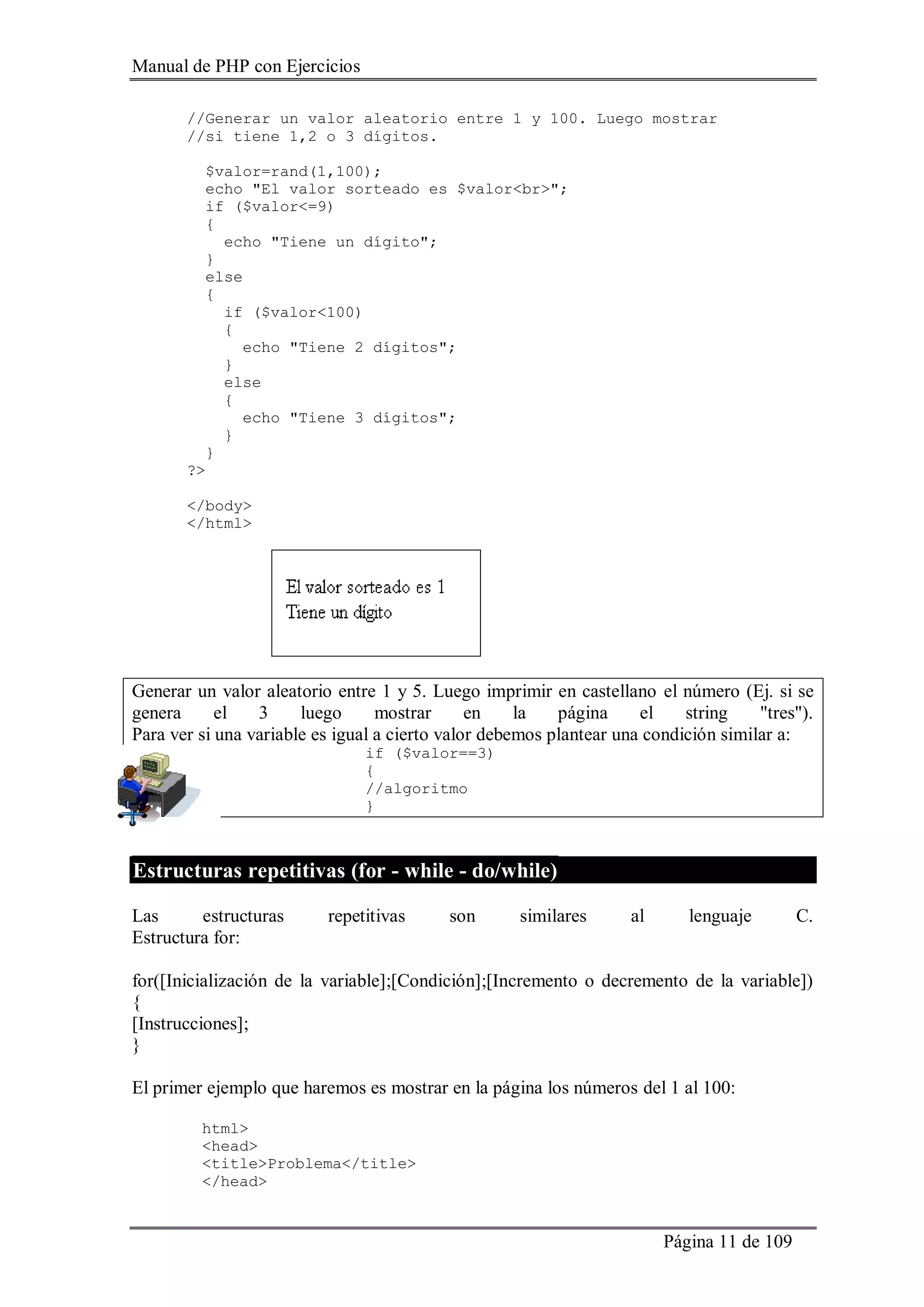 Manual de PHP con Ejercicios
Página 11 de 109
//Generar un valor aleatorio entre 1 y 100. Luego mostrar
//si tiene 1,2 o 3 dígitos.
$valor=rand(1,100);
echo "El valor sorteado es $valor<br>";
if ($valor<=9)
{
echo "Tiene un dígito";
}
else
{
if ($valor<100)
{
echo "Tiene 2 dígitos";
}
else
{
echo "Tiene 3 dígitos";
}
}
?>
</body>
</html>
Generar un valor aleatorio entre 1 y 5. Luego imprimir en castellano el número (Ej. si se
genera el 3 luego mostrar en la página el string "tres").
Para ver si una variable es igual a cierto valor debemos plantear una condición similar a:
if ($valor==3)
{
//algoritmo
}
Estructuras repetitivas (for - while - do/while)
Las estructuras repetitivas son similares al lenguaje C.
Estructura for:
for([Inicialización de la variable];[Condición];[Incremento o decremento de la variable])
{
[Instrucciones];
}
El primer ejemplo que haremos es mostrar en la página los números del 1 al 100:
html>
<head>
<title>Problema</title>
</head>
 