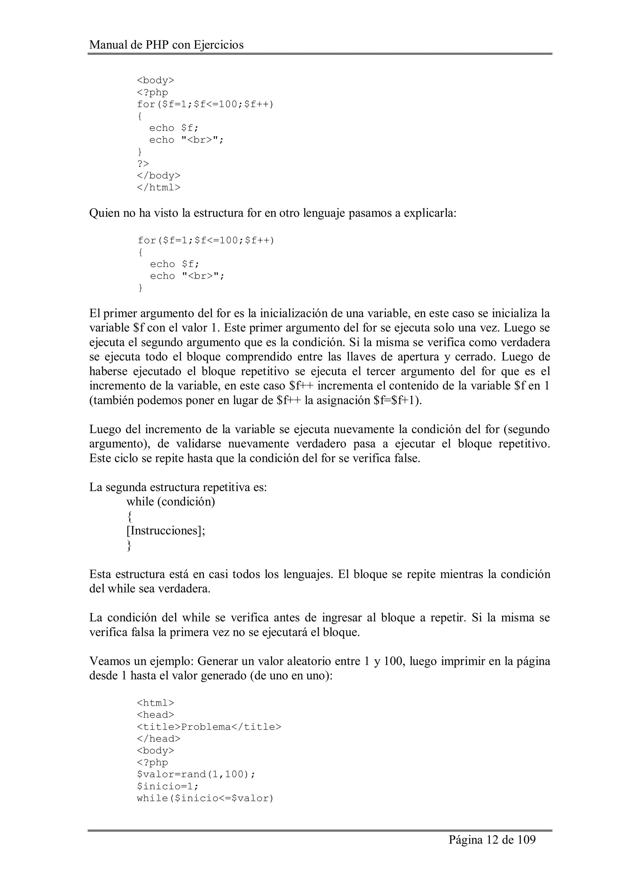Manual de PHP con Ejercicios
Página 12 de 109
<body>
<?php
for($f=1;$f<=100;$f++)
{
echo $f;
echo "<br>";
}
?>
</body>
</html>
Quien no ha visto la estructura for en otro lenguaje pasamos a explicarla:
for($f=1;$f<=100;$f++)
{
echo $f;
echo "<br>";
}
El primer argumento del for es la inicialización de una variable, en este caso se inicializa la
variable $f con el valor 1. Este primer argumento del for se ejecuta solo una vez. Luego se
ejecuta el segundo argumento que es la condición. Si la misma se verifica como verdadera
se ejecuta todo el bloque comprendido entre las llaves de apertura y cerrado. Luego de
haberse ejecutado el bloque repetitivo se ejecuta el tercer argumento del for que es el
incremento de la variable, en este caso $f++ incrementa el contenido de la variable $f en 1
(también podemos poner en lugar de $f++ la asignación $f=$f+1).
Luego del incremento de la variable se ejecuta nuevamente la condición del for (segundo
argumento), de validarse nuevamente verdadero pasa a ejecutar el bloque repetitivo.
Este ciclo se repite hasta que la condición del for se verifica false.
La segunda estructura repetitiva es:
while (condición)
{
[Instrucciones];
}
Esta estructura está en casi todos los lenguajes. El bloque se repite mientras la condición
del while sea verdadera.
La condición del while se verifica antes de ingresar al bloque a repetir. Si la misma se
verifica falsa la primera vez no se ejecutará el bloque.
Veamos un ejemplo: Generar un valor aleatorio entre 1 y 100, luego imprimir en la página
desde 1 hasta el valor generado (de uno en uno):
<html>
<head>
<title>Problema</title>
</head>
<body>
<?php
$valor=rand(1,100);
$inicio=1;
while($inicio<=$valor)
 