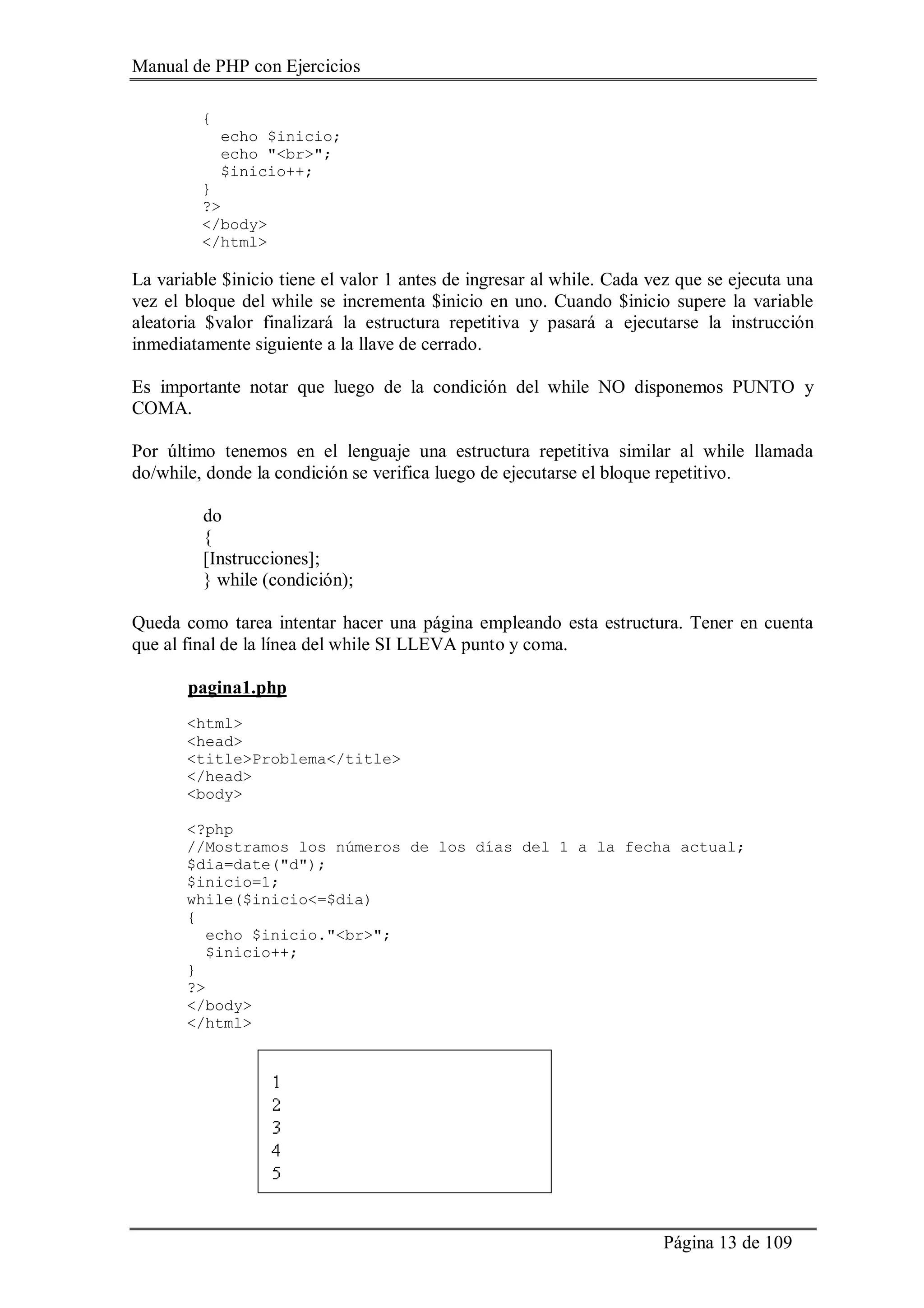 Manual de PHP con Ejercicios
Página 13 de 109
{
echo $inicio;
echo "<br>";
$inicio++;
}
?>
</body>
</html>
La variable $inicio tiene el valor 1 antes de ingresar al while. Cada vez que se ejecuta una
vez el bloque del while se incrementa $inicio en uno. Cuando $inicio supere la variable
aleatoria $valor finalizará la estructura repetitiva y pasará a ejecutarse la instrucción
inmediatamente siguiente a la llave de cerrado.
Es importante notar que luego de la condición del while NO disponemos PUNTO y
COMA.
Por último tenemos en el lenguaje una estructura repetitiva similar al while llamada
do/while, donde la condición se verifica luego de ejecutarse el bloque repetitivo.
do
{
[Instrucciones];
} while (condición);
Queda como tarea intentar hacer una página empleando esta estructura. Tener en cuenta
que al final de la línea del while SI LLEVA punto y coma.
pagina1.php
<html>
<head>
<title>Problema</title>
</head>
<body>
<?php
//Mostramos los números de los días del 1 a la fecha actual;
$dia=date("d");
$inicio=1;
while($inicio<=$dia)
{
echo $inicio."<br>";
$inicio++;
}
?>
</body>
</html>
 