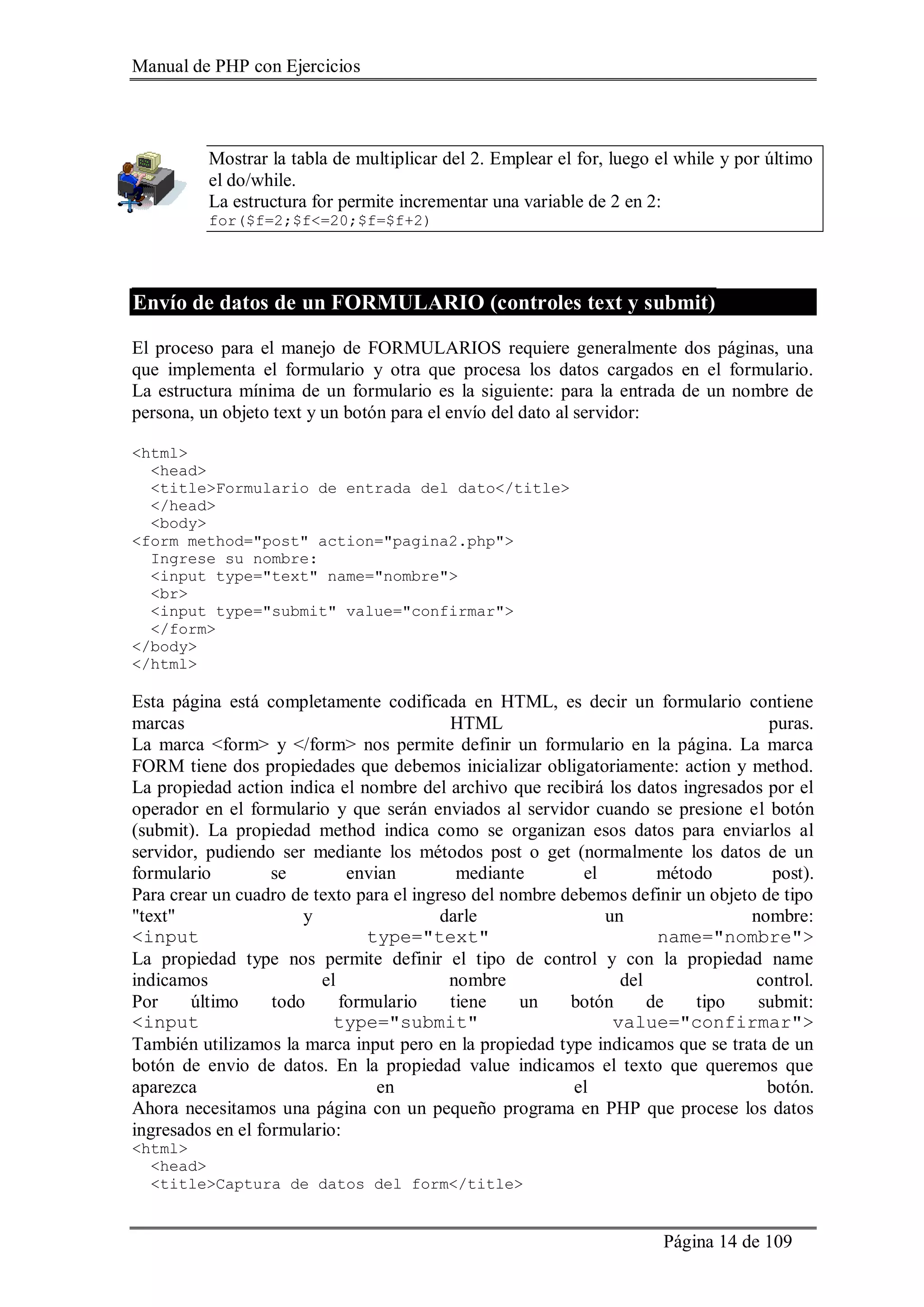 Manual de PHP con Ejercicios
Página 14 de 109
Mostrar la tabla de multiplicar del 2. Emplear el for, luego el while y por último
el do/while.
La estructura for permite incrementar una variable de 2 en 2:
for($f=2;$f<=20;$f=$f+2)
Envío de datos de un FORMULARIO (controles text y submit)
El proceso para el manejo de FORMULARIOS requiere generalmente dos páginas, una
que implementa el formulario y otra que procesa los datos cargados en el formulario.
La estructura mínima de un formulario es la siguiente: para la entrada de un nombre de
persona, un objeto text y un botón para el envío del dato al servidor:
<html>
<head>
<title>Formulario de entrada del dato</title>
</head>
<body>
<form method="post" action="pagina2.php">
Ingrese su nombre:
<input type="text" name="nombre">
<br>
<input type="submit" value="confirmar">
</form>
</body>
</html>
Esta página está completamente codificada en HTML, es decir un formulario contiene
marcas HTML puras.
La marca <form> y </form> nos permite definir un formulario en la página. La marca
FORM tiene dos propiedades que debemos inicializar obligatoriamente: action y method.
La propiedad action indica el nombre del archivo que recibirá los datos ingresados por el
operador en el formulario y que serán enviados al servidor cuando se presione el botón
(submit). La propiedad method indica como se organizan esos datos para enviarlos al
servidor, pudiendo ser mediante los métodos post o get (normalmente los datos de un
formulario se envian mediante el método post).
Para crear un cuadro de texto para el ingreso del nombre debemos definir un objeto de tipo
"text" y darle un nombre:
<input type="text" name="nombre">
La propiedad type nos permite definir el tipo de control y con la propiedad name
indicamos el nombre del control.
Por último todo formulario tiene un botón de tipo submit:
<input type="submit" value="confirmar">
También utilizamos la marca input pero en la propiedad type indicamos que se trata de un
botón de envio de datos. En la propiedad value indicamos el texto que queremos que
aparezca en el botón.
Ahora necesitamos una página con un pequeño programa en PHP que procese los datos
ingresados en el formulario:
<html>
<head>
<title>Captura de datos del form</title>
 