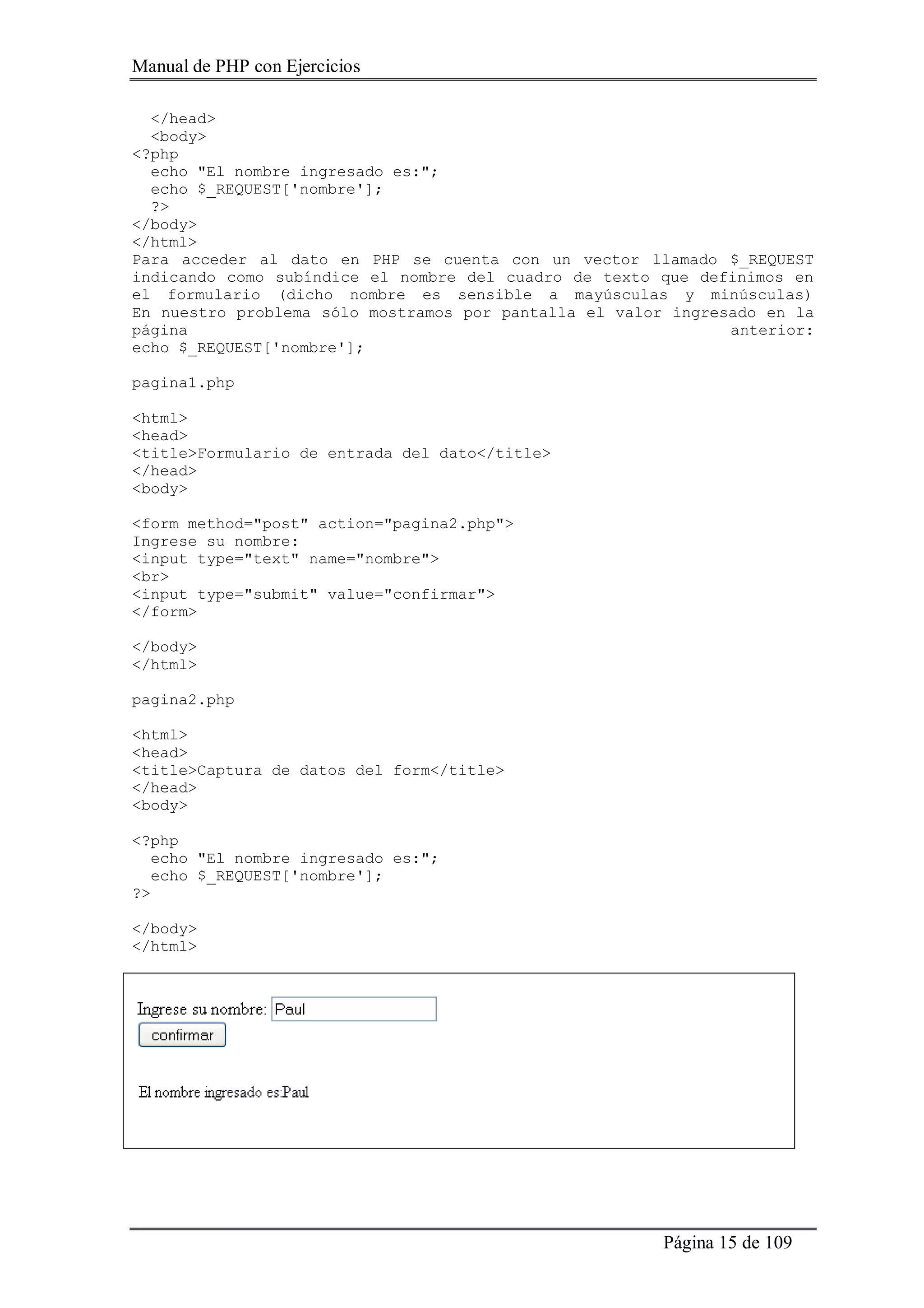 Manual de PHP con Ejercicios
Página 15 de 109
</head>
<body>
<?php
echo "El nombre ingresado es:";
echo $_REQUEST['nombre'];
?>
</body>
</html>
Para acceder al dato en PHP se cuenta con un vector llamado $_REQUEST
indicando como subíndice el nombre del cuadro de texto que definimos en
el formulario (dicho nombre es sensible a mayúsculas y minúsculas)
En nuestro problema sólo mostramos por pantalla el valor ingresado en la
página anterior:
echo $_REQUEST['nombre'];
pagina1.php
<html>
<head>
<title>Formulario de entrada del dato</title>
</head>
<body>
<form method="post" action="pagina2.php">
Ingrese su nombre:
<input type="text" name="nombre">
<br>
<input type="submit" value="confirmar">
</form>
</body>
</html>
pagina2.php
<html>
<head>
<title>Captura de datos del form</title>
</head>
<body>
<?php
echo "El nombre ingresado es:";
echo $_REQUEST['nombre'];
?>
</body>
</html>
 