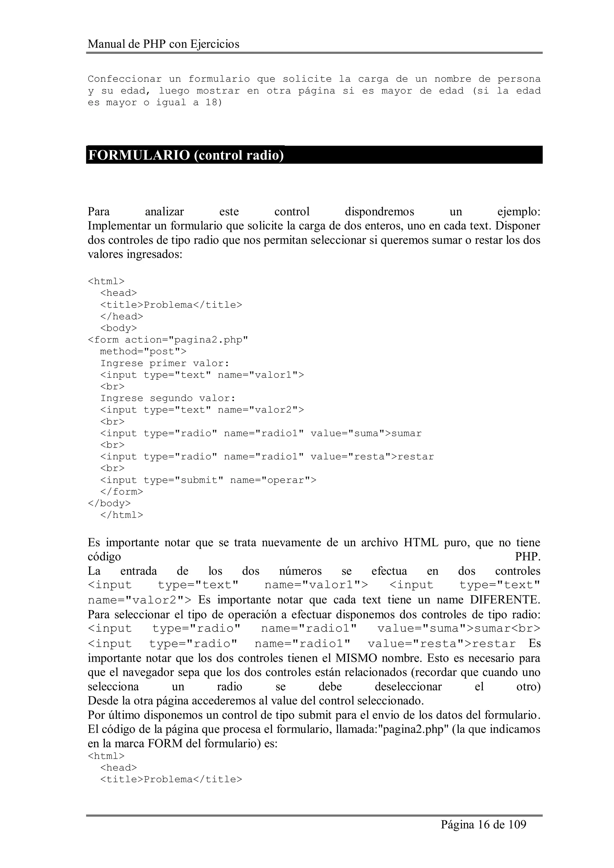 Manual de PHP con Ejercicios
Página 16 de 109
Confeccionar un formulario que solicite la carga de un nombre de persona
y su edad, luego mostrar en otra página si es mayor de edad (si la edad
es mayor o igual a 18)
FORMULARIO (control radio)
Para analizar este control dispondremos un ejemplo:
Implementar un formulario que solicite la carga de dos enteros, uno en cada text. Disponer
dos controles de tipo radio que nos permitan seleccionar si queremos sumar o restar los dos
valores ingresados:
<html>
<head>
<title>Problema</title>
</head>
<body>
<form action="pagina2.php"
method="post">
Ingrese primer valor:
<input type="text" name="valor1">
<br>
Ingrese segundo valor:
<input type="text" name="valor2">
<br>
<input type="radio" name="radio1" value="suma">sumar
<br>
<input type="radio" name="radio1" value="resta">restar
<br>
<input type="submit" name="operar">
</form>
</body>
</html>
Es importante notar que se trata nuevamente de un archivo HTML puro, que no tiene
código PHP.
La entrada de los dos números se efectua en dos controles
<input type="text" name="valor1"> <input type="text"
name="valor2"> Es importante notar que cada text tiene un name DIFERENTE.
Para seleccionar el tipo de operación a efectuar disponemos dos controles de tipo radio:
<input type="radio" name="radio1" value="suma">sumar<br>
<input type="radio" name="radio1" value="resta">restar Es
importante notar que los dos controles tienen el MISMO nombre. Esto es necesario para
que el navegador sepa que los dos controles están relacionados (recordar que cuando uno
selecciona un radio se debe deseleccionar el otro)
Desde la otra página accederemos al value del control seleccionado.
Por último disponemos un control de tipo submit para el envio de los datos del formulario.
El código de la página que procesa el formulario, llamada:"pagina2.php" (la que indicamos
en la marca FORM del formulario) es:
<html>
<head>
<title>Problema</title>
 