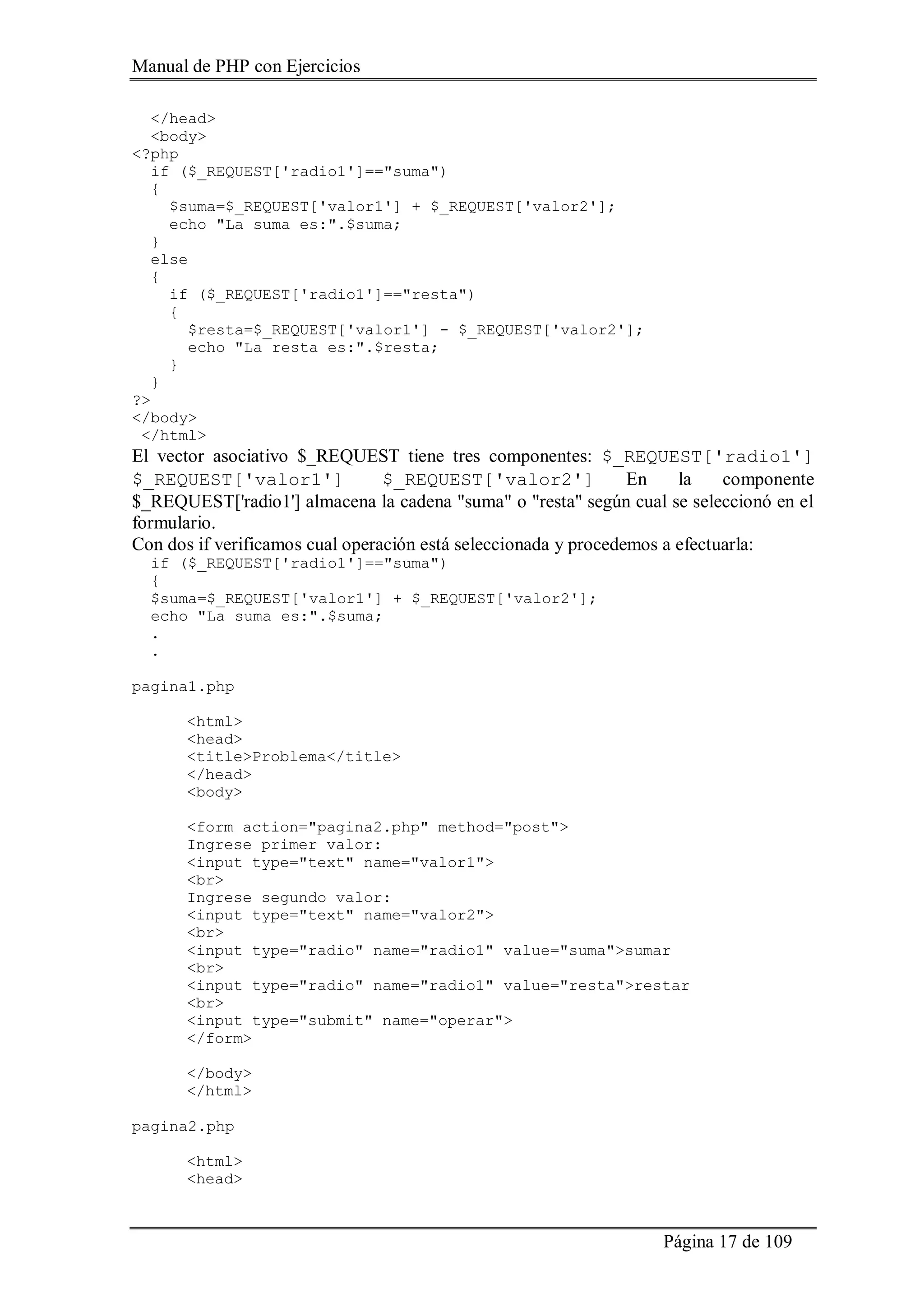 Manual de PHP con Ejercicios
Página 17 de 109
</head>
<body>
<?php
if ($_REQUEST['radio1']=="suma")
{
$suma=$_REQUEST['valor1'] + $_REQUEST['valor2'];
echo "La suma es:".$suma;
}
else
{
if ($_REQUEST['radio1']=="resta")
{
$resta=$_REQUEST['valor1'] - $_REQUEST['valor2'];
echo "La resta es:".$resta;
}
}
?>
</body>
</html>
El vector asociativo $_REQUEST tiene tres componentes: $_REQUEST['radio1']
$_REQUEST['valor1'] $_REQUEST['valor2'] En la componente
$_REQUEST['radio1'] almacena la cadena "suma" o "resta" según cual se seleccionó en el
formulario.
Con dos if verificamos cual operación está seleccionada y procedemos a efectuarla:
if ($_REQUEST['radio1']=="suma")
{
$suma=$_REQUEST['valor1'] + $_REQUEST['valor2'];
echo "La suma es:".$suma;
.
.
pagina1.php
<html>
<head>
<title>Problema</title>
</head>
<body>
<form action="pagina2.php" method="post">
Ingrese primer valor:
<input type="text" name="valor1">
<br>
Ingrese segundo valor:
<input type="text" name="valor2">
<br>
<input type="radio" name="radio1" value="suma">sumar
<br>
<input type="radio" name="radio1" value="resta">restar
<br>
<input type="submit" name="operar">
</form>
</body>
</html>
pagina2.php
<html>
<head>
 