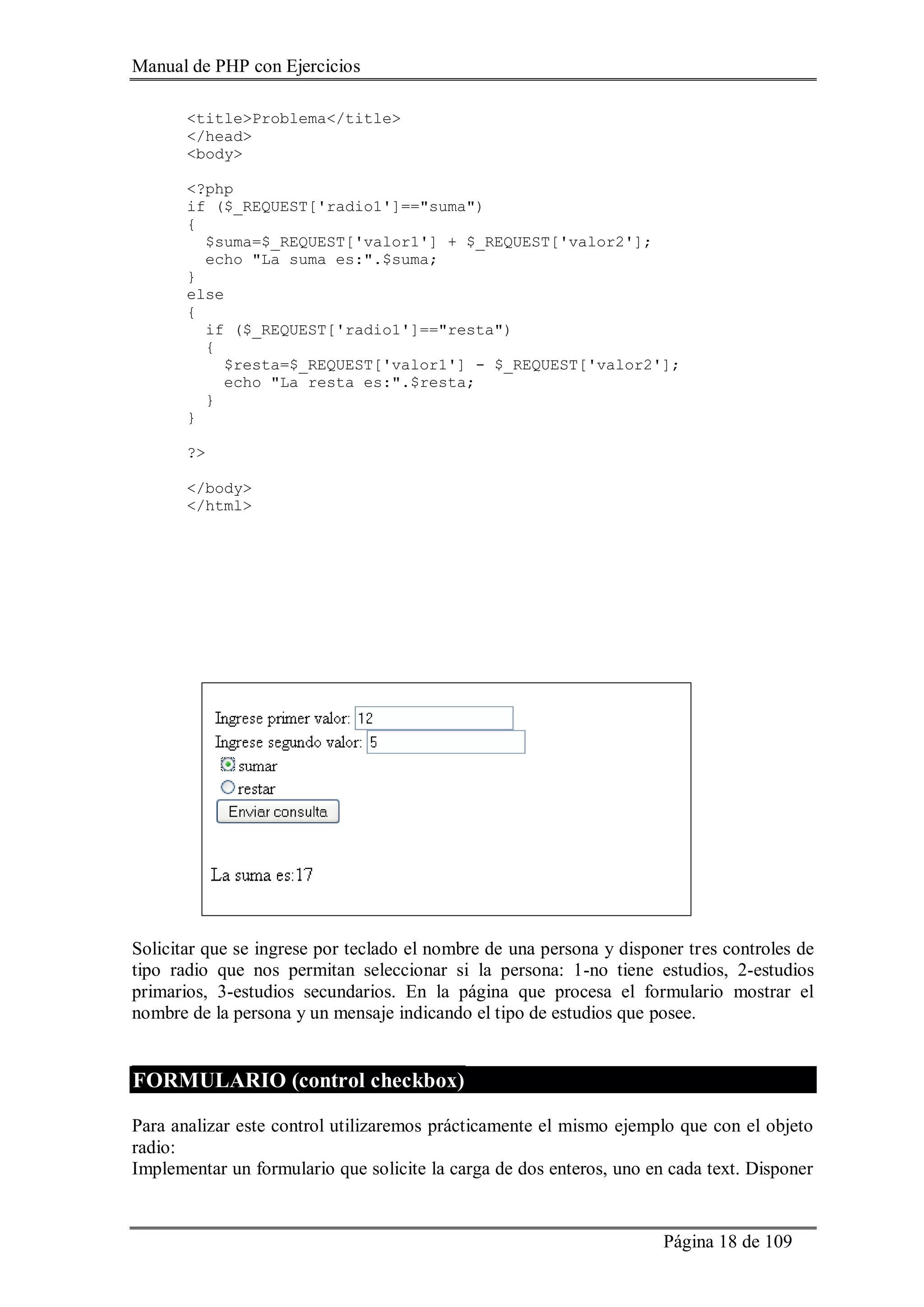 Manual de PHP con Ejercicios
Página 18 de 109
<title>Problema</title>
</head>
<body>
<?php
if ($_REQUEST['radio1']=="suma")
{
$suma=$_REQUEST['valor1'] + $_REQUEST['valor2'];
echo "La suma es:".$suma;
}
else
{
if ($_REQUEST['radio1']=="resta")
{
$resta=$_REQUEST['valor1'] - $_REQUEST['valor2'];
echo "La resta es:".$resta;
}
}
?>
</body>
</html>
Solicitar que se ingrese por teclado el nombre de una persona y disponer tres controles de
tipo radio que nos permitan seleccionar si la persona: 1-no tiene estudios, 2-estudios
primarios, 3-estudios secundarios. En la página que procesa el formulario mostrar el
nombre de la persona y un mensaje indicando el tipo de estudios que posee.
FORMULARIO (control checkbox)
Para analizar este control utilizaremos prácticamente el mismo ejemplo que con el objeto
radio:
Implementar un formulario que solicite la carga de dos enteros, uno en cada text. Disponer
 
