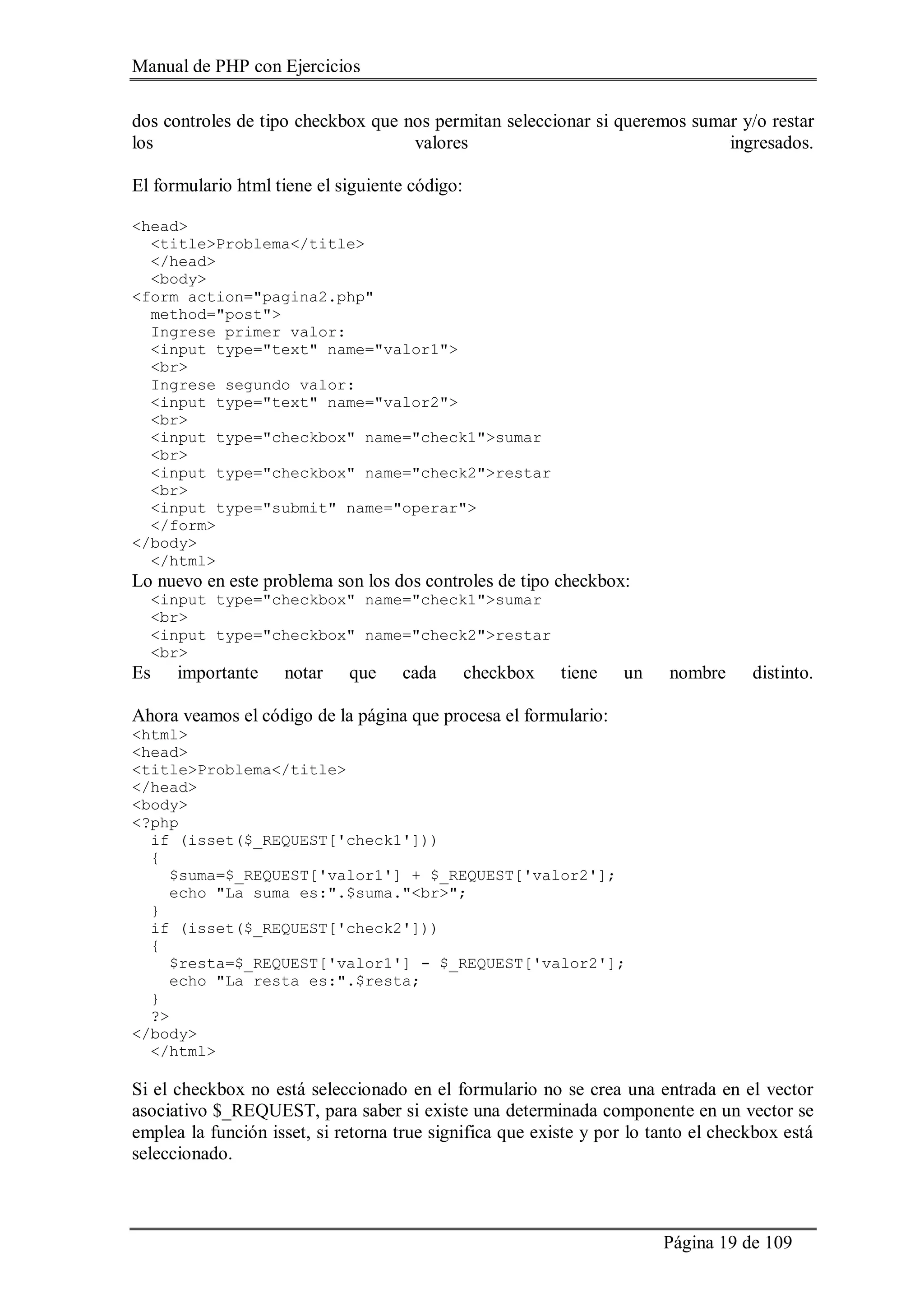Manual de PHP con Ejercicios
Página 19 de 109
dos controles de tipo checkbox que nos permitan seleccionar si queremos sumar y/o restar
los valores ingresados.
El formulario html tiene el siguiente código:
<head>
<title>Problema</title>
</head>
<body>
<form action="pagina2.php"
method="post">
Ingrese primer valor:
<input type="text" name="valor1">
<br>
Ingrese segundo valor:
<input type="text" name="valor2">
<br>
<input type="checkbox" name="check1">sumar
<br>
<input type="checkbox" name="check2">restar
<br>
<input type="submit" name="operar">
</form>
</body>
</html>
Lo nuevo en este problema son los dos controles de tipo checkbox:
<input type="checkbox" name="check1">sumar
<br>
<input type="checkbox" name="check2">restar
<br>
Es importante notar que cada checkbox tiene un nombre distinto.
Ahora veamos el código de la página que procesa el formulario:
<html>
<head>
<title>Problema</title>
</head>
<body>
<?php
if (isset($_REQUEST['check1']))
{
$suma=$_REQUEST['valor1'] + $_REQUEST['valor2'];
echo "La suma es:".$suma."<br>";
}
if (isset($_REQUEST['check2']))
{
$resta=$_REQUEST['valor1'] - $_REQUEST['valor2'];
echo "La resta es:".$resta;
}
?>
</body>
</html>
Si el checkbox no está seleccionado en el formulario no se crea una entrada en el vector
asociativo $_REQUEST, para saber si existe una determinada componente en un vector se
emplea la función isset, si retorna true significa que existe y por lo tanto el checkbox está
seleccionado.
 