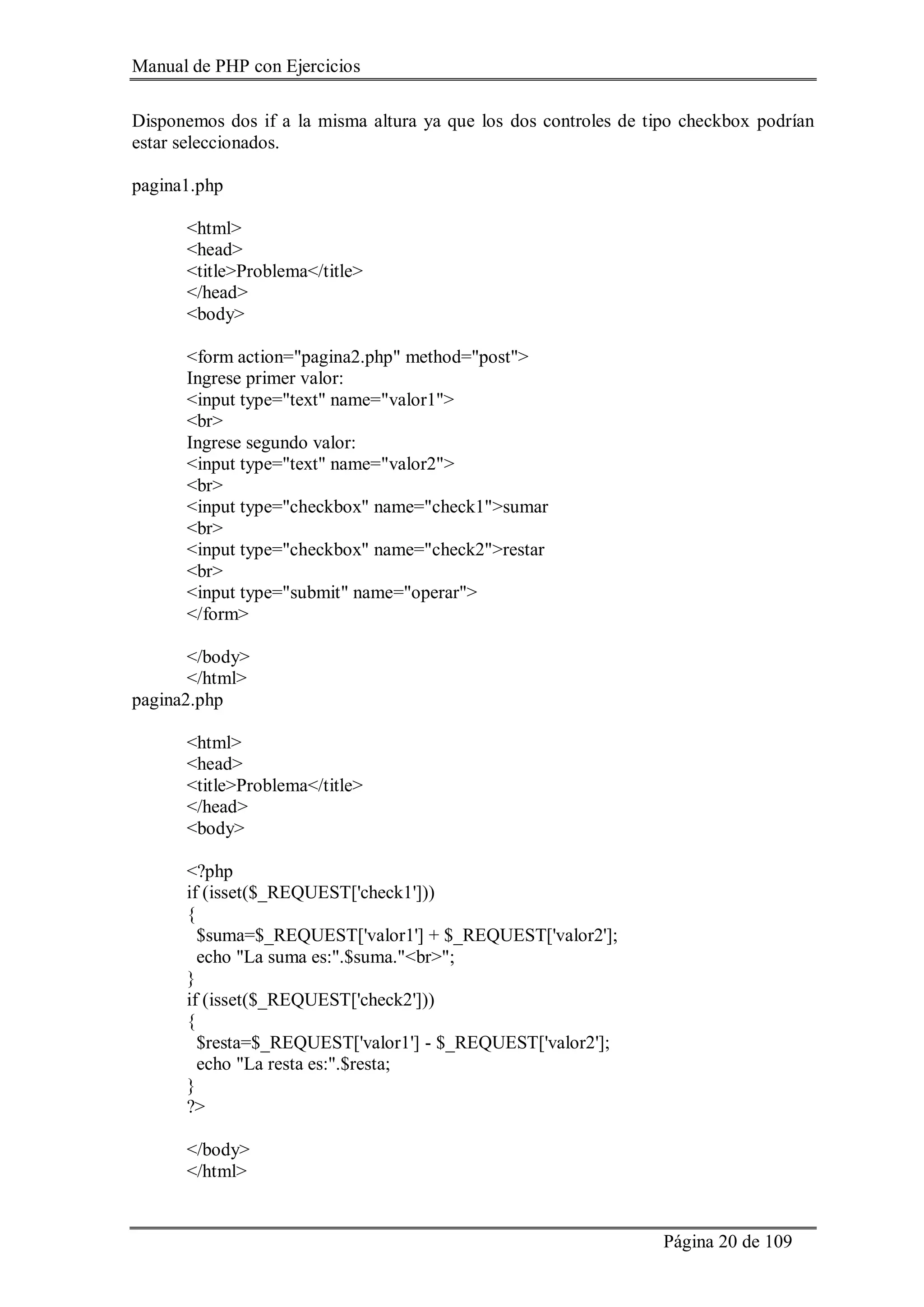 Manual de PHP con Ejercicios
Página 20 de 109
Disponemos dos if a la misma altura ya que los dos controles de tipo checkbox podrían
estar seleccionados.
pagina1.php
<html>
<head>
<title>Problema</title>
</head>
<body>
<form action="pagina2.php" method="post">
Ingrese primer valor:
<input type="text" name="valor1">
<br>
Ingrese segundo valor:
<input type="text" name="valor2">
<br>
<input type="checkbox" name="check1">sumar
<br>
<input type="checkbox" name="check2">restar
<br>
<input type="submit" name="operar">
</form>
</body>
</html>
pagina2.php
<html>
<head>
<title>Problema</title>
</head>
<body>
<?php
if (isset($_REQUEST['check1']))
{
$suma=$_REQUEST['valor1'] + $_REQUEST['valor2'];
echo "La suma es:".$suma."<br>";
}
if (isset($_REQUEST['check2']))
{
$resta=$_REQUEST['valor1'] - $_REQUEST['valor2'];
echo "La resta es:".$resta;
}
?>
</body>
</html>
 