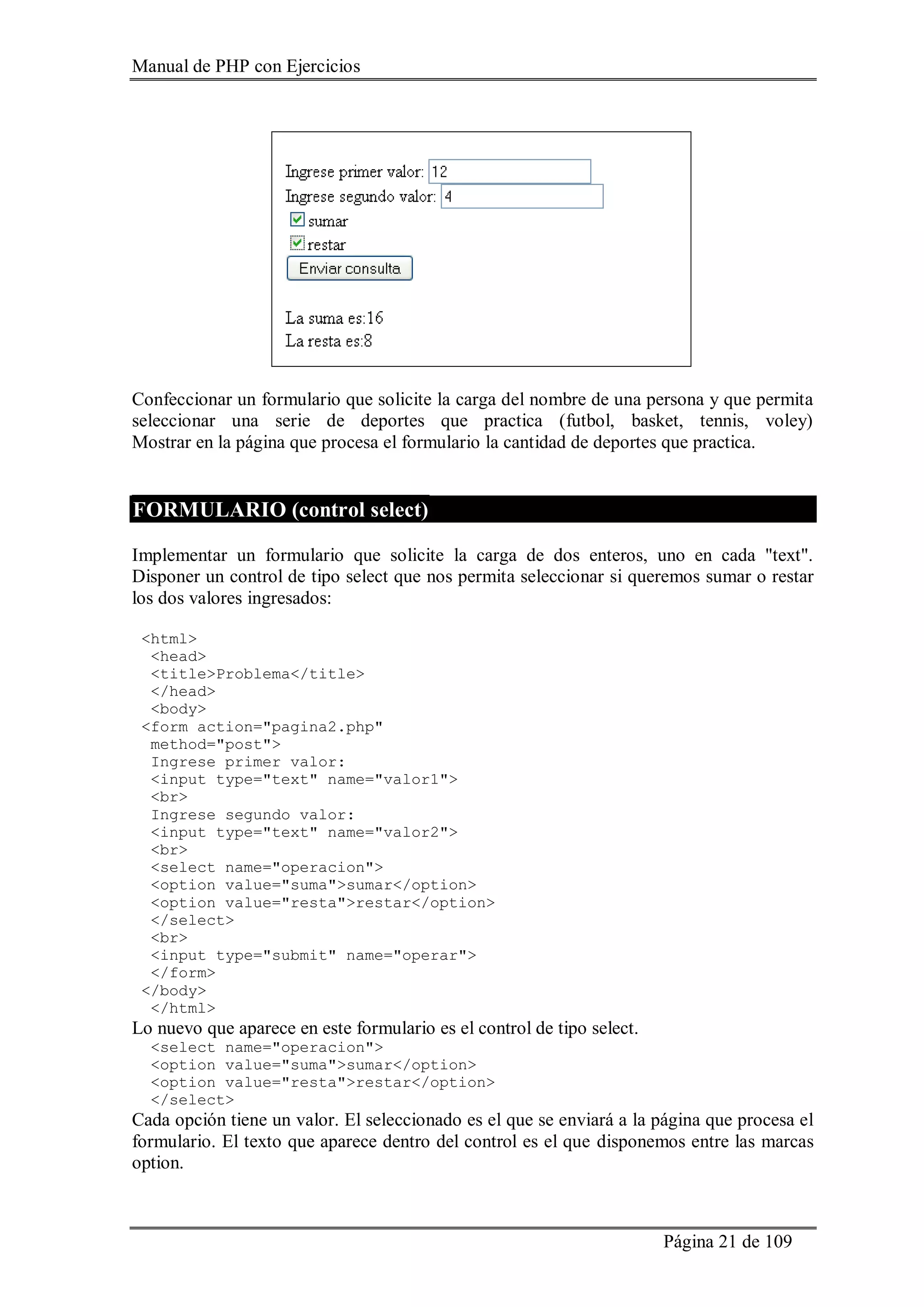Manual de PHP con Ejercicios
Página 21 de 109
Confeccionar un formulario que solicite la carga del nombre de una persona y que permita
seleccionar una serie de deportes que practica (futbol, basket, tennis, voley)
Mostrar en la página que procesa el formulario la cantidad de deportes que practica.
FORMULARIO (control select)
Implementar un formulario que solicite la carga de dos enteros, uno en cada "text".
Disponer un control de tipo select que nos permita seleccionar si queremos sumar o restar
los dos valores ingresados:
<html>
<head>
<title>Problema</title>
</head>
<body>
<form action="pagina2.php"
method="post">
Ingrese primer valor:
<input type="text" name="valor1">
<br>
Ingrese segundo valor:
<input type="text" name="valor2">
<br>
<select name="operacion">
<option value="suma">sumar</option>
<option value="resta">restar</option>
</select>
<br>
<input type="submit" name="operar">
</form>
</body>
</html>
Lo nuevo que aparece en este formulario es el control de tipo select.
<select name="operacion">
<option value="suma">sumar</option>
<option value="resta">restar</option>
</select>
Cada opción tiene un valor. El seleccionado es el que se enviará a la página que procesa el
formulario. El texto que aparece dentro del control es el que disponemos entre las marcas
option.
 