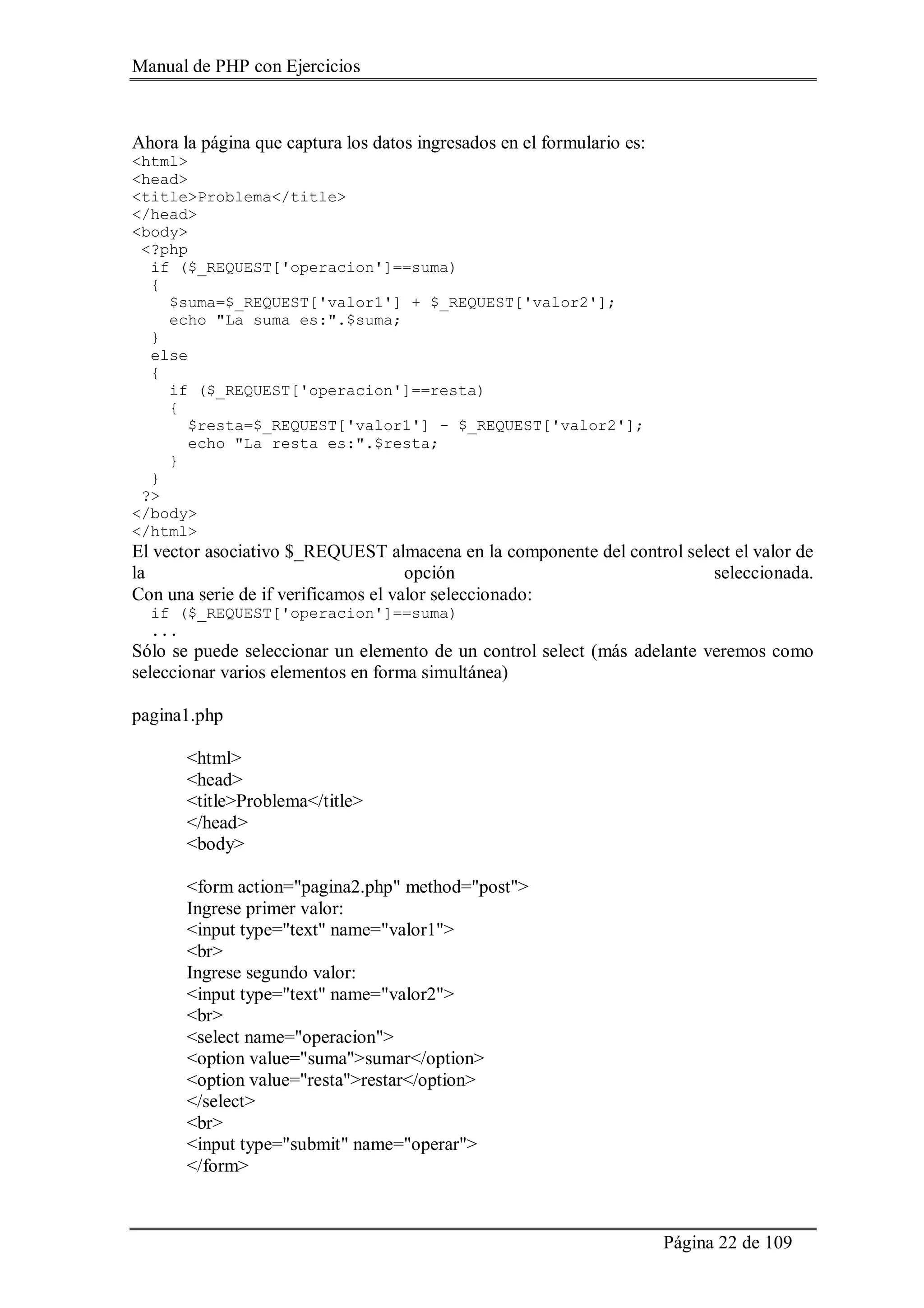 Manual de PHP con Ejercicios
Página 22 de 109
Ahora la página que captura los datos ingresados en el formulario es:
<html>
<head>
<title>Problema</title>
</head>
<body>
<?php
if ($_REQUEST['operacion']==suma)
{
$suma=$_REQUEST['valor1'] + $_REQUEST['valor2'];
echo "La suma es:".$suma;
}
else
{
if ($_REQUEST['operacion']==resta)
{
$resta=$_REQUEST['valor1'] - $_REQUEST['valor2'];
echo "La resta es:".$resta;
}
}
?>
</body>
</html>
El vector asociativo $_REQUEST almacena en la componente del control select el valor de
la opción seleccionada.
Con una serie de if verificamos el valor seleccionado:
if ($_REQUEST['operacion']==suma)
...
Sólo se puede seleccionar un elemento de un control select (más adelante veremos como
seleccionar varios elementos en forma simultánea)
pagina1.php
<html>
<head>
<title>Problema</title>
</head>
<body>
<form action="pagina2.php" method="post">
Ingrese primer valor:
<input type="text" name="valor1">
<br>
Ingrese segundo valor:
<input type="text" name="valor2">
<br>
<select name="operacion">
<option value="suma">sumar</option>
<option value="resta">restar</option>
</select>
<br>
<input type="submit" name="operar">
</form>
 