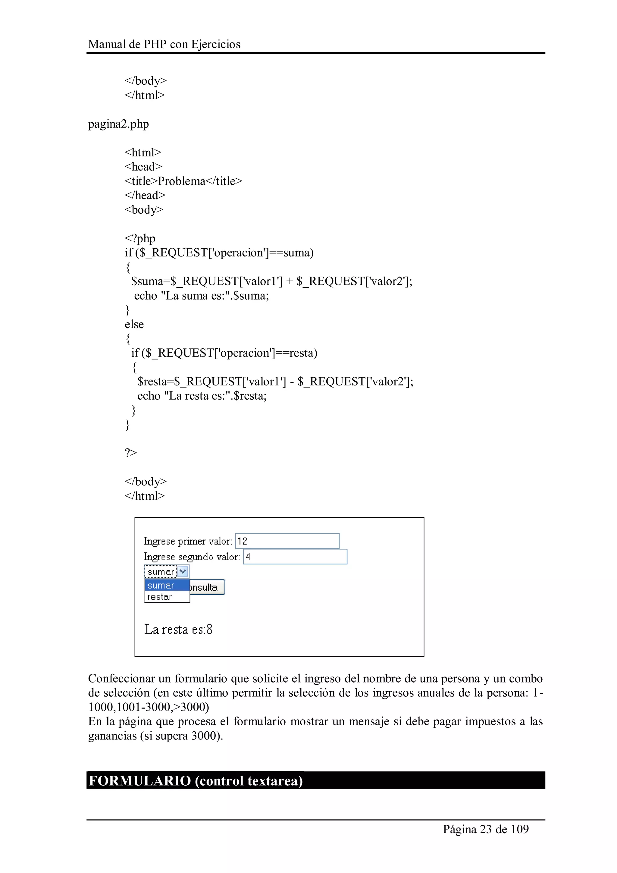 Manual de PHP con Ejercicios
Página 23 de 109
</body>
</html>
pagina2.php
<html>
<head>
<title>Problema</title>
</head>
<body>
<?php
if ($_REQUEST['operacion']==suma)
{
$suma=$_REQUEST['valor1'] + $_REQUEST['valor2'];
echo "La suma es:".$suma;
}
else
{
if ($_REQUEST['operacion']==resta)
{
$resta=$_REQUEST['valor1'] - $_REQUEST['valor2'];
echo "La resta es:".$resta;
}
}
?>
</body>
</html>
Confeccionar un formulario que solicite el ingreso del nombre de una persona y un combo
de selección (en este último permitir la selección de los ingresos anuales de la persona: 1-
1000,1001-3000,>3000)
En la página que procesa el formulario mostrar un mensaje si debe pagar impuestos a las
ganancias (si supera 3000).
FORMULARIO (control textarea)
 