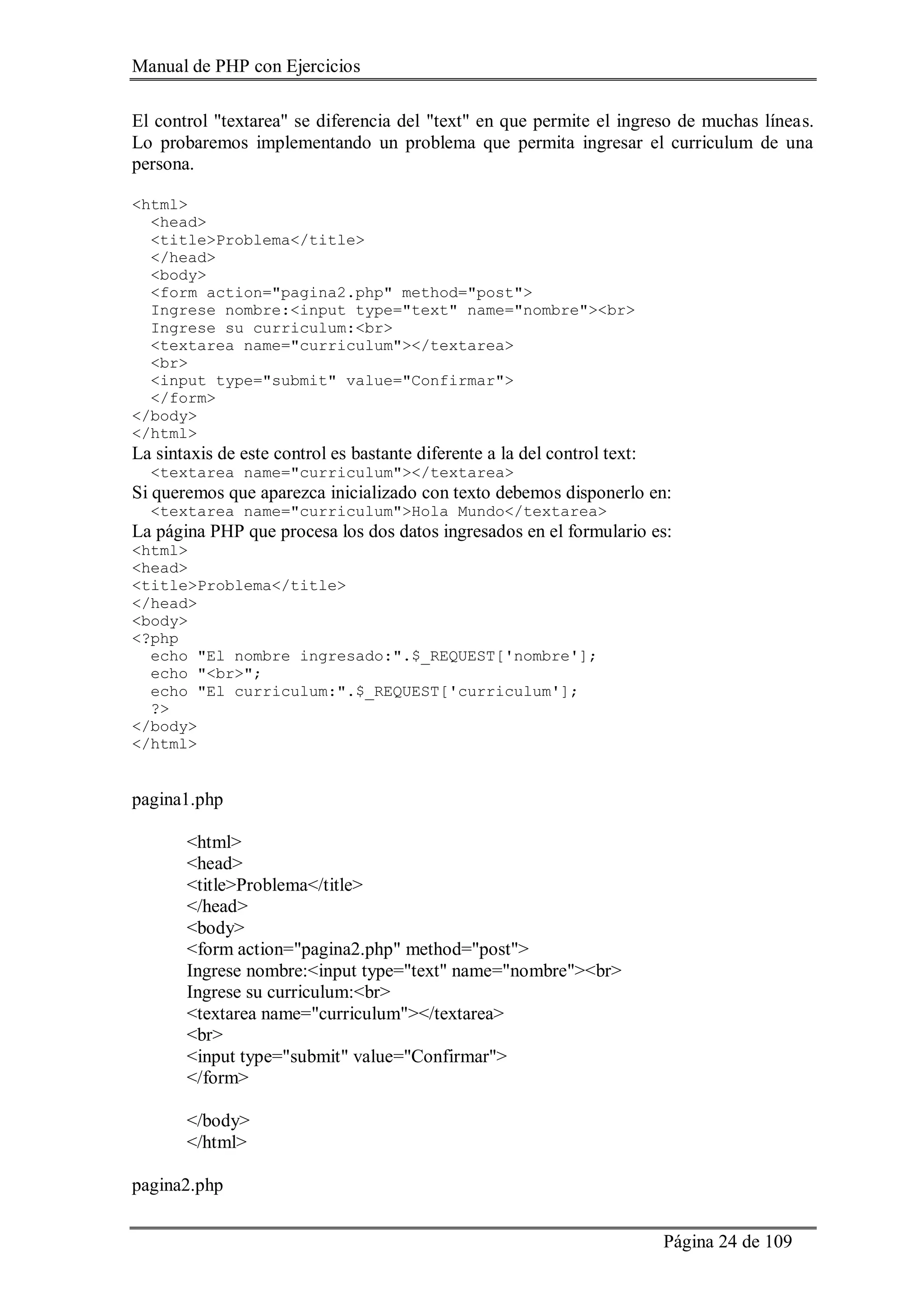 Manual de PHP con Ejercicios
Página 24 de 109
El control "textarea" se diferencia del "text" en que permite el ingreso de muchas líneas.
Lo probaremos implementando un problema que permita ingresar el curriculum de una
persona.
<html>
<head>
<title>Problema</title>
</head>
<body>
<form action="pagina2.php" method="post">
Ingrese nombre:<input type="text" name="nombre"><br>
Ingrese su curriculum:<br>
<textarea name="curriculum"></textarea>
<br>
<input type="submit" value="Confirmar">
</form>
</body>
</html>
La sintaxis de este control es bastante diferente a la del control text:
<textarea name="curriculum"></textarea>
Si queremos que aparezca inicializado con texto debemos disponerlo en:
<textarea name="curriculum">Hola Mundo</textarea>
La página PHP que procesa los dos datos ingresados en el formulario es:
<html>
<head>
<title>Problema</title>
</head>
<body>
<?php
echo "El nombre ingresado:".$_REQUEST['nombre'];
echo "<br>";
echo "El curriculum:".$_REQUEST['curriculum'];
?>
</body>
</html>
pagina1.php
<html>
<head>
<title>Problema</title>
</head>
<body>
<form action="pagina2.php" method="post">
Ingrese nombre:<input type="text" name="nombre"><br>
Ingrese su curriculum:<br>
<textarea name="curriculum"></textarea>
<br>
<input type="submit" value="Confirmar">
</form>
</body>
</html>
pagina2.php
 