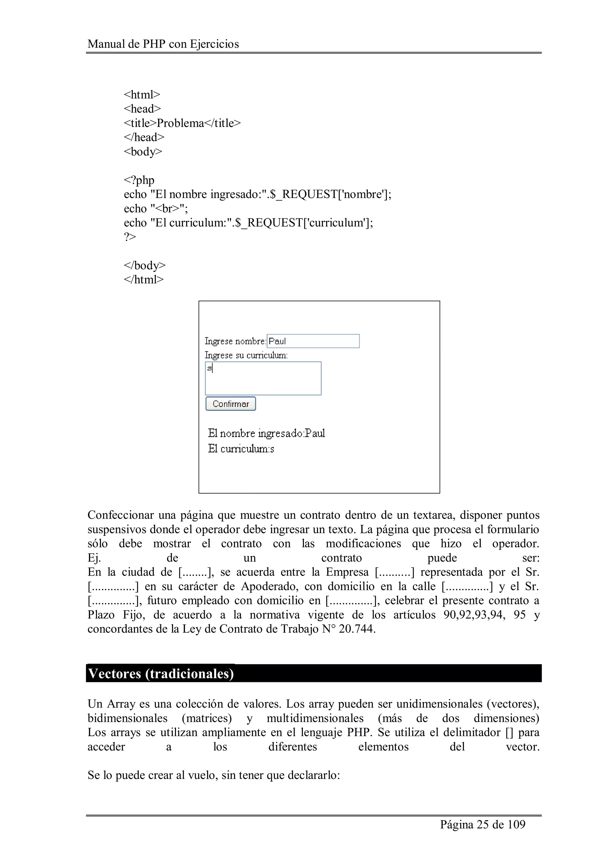 Manual de PHP con Ejercicios
Página 25 de 109
<html>
<head>
<title>Problema</title>
</head>
<body>
<?php
echo "El nombre ingresado:".$_REQUEST['nombre'];
echo "<br>";
echo "El curriculum:".$_REQUEST['curriculum'];
?>
</body>
</html>
Confeccionar una página que muestre un contrato dentro de un textarea, disponer puntos
suspensivos donde el operador debe ingresar un texto. La página que procesa el formulario
sólo debe mostrar el contrato con las modificaciones que hizo el operador.
Ej. de un contrato puede ser:
En la ciudad de [........], se acuerda entre la Empresa [..........] representada por el Sr.
[..............] en su carácter de Apoderado, con domicilio en la calle [..............] y el Sr.
[..............], futuro empleado con domicilio en [..............], celebrar el presente contrato a
Plazo Fijo, de acuerdo a la normativa vigente de los artículos 90,92,93,94, 95 y
concordantes de la Ley de Contrato de Trabajo N° 20.744.
Vectores (tradicionales)
Un Array es una colección de valores. Los array pueden ser unidimensionales (vectores),
bidimensionales (matrices) y multidimensionales (más de dos dimensiones)
Los arrays se utilizan ampliamente en el lenguaje PHP. Se utiliza el delimitador [] para
acceder a los diferentes elementos del vector.
Se lo puede crear al vuelo, sin tener que declararlo:
 