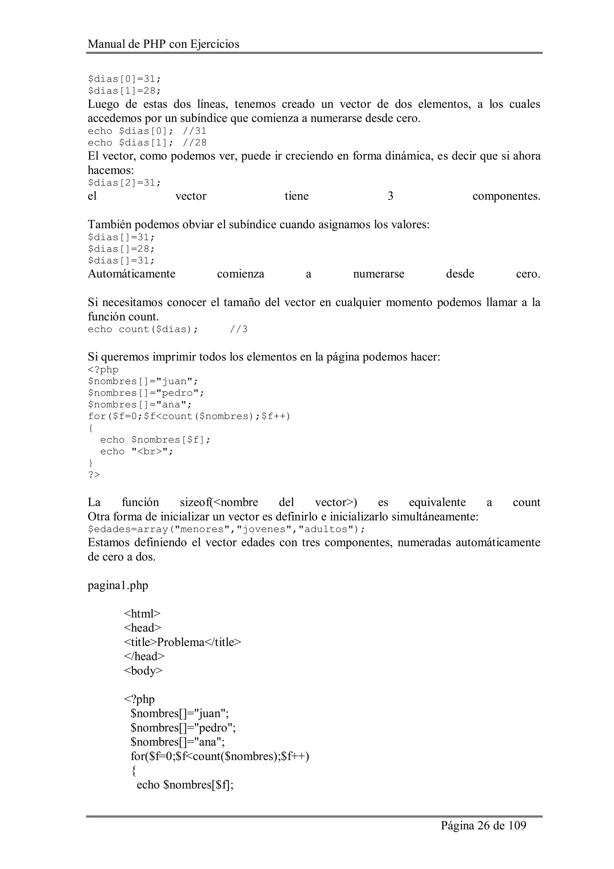 Manual de PHP con Ejercicios
Página 26 de 109
$dias[0]=31;
$dias[1]=28;
Luego de estas dos líneas, tenemos creado un vector de dos elementos, a los cuales
accedemos por un subíndice que comienza a numerarse desde cero.
echo $dias[0]; //31
echo $dias[1]; //28
El vector, como podemos ver, puede ir creciendo en forma dinámica, es decir que si ahora
hacemos:
$dias[2]=31;
el vector tiene 3 componentes.
También podemos obviar el subíndice cuando asignamos los valores:
$dias[]=31;
$dias[]=28;
$dias[]=31;
Automáticamente comienza a numerarse desde cero.
Si necesitamos conocer el tamaño del vector en cualquier momento podemos llamar a la
función count.
echo count($dias); //3
Si queremos imprimir todos los elementos en la página podemos hacer:
<?php
$nombres[]="juan";
$nombres[]="pedro";
$nombres[]="ana";
for($f=0;$f<count($nombres);$f++)
{
echo $nombres[$f];
echo "<br>";
}
?>
La función sizeof(<nombre del vector>) es equivalente a count
Otra forma de inicializar un vector es definirlo e inicializarlo simultáneamente:
$edades=array("menores","jovenes","adultos");
Estamos definiendo el vector edades con tres componentes, numeradas automáticamente
de cero a dos.
pagina1.php
<html>
<head>
<title>Problema</title>
</head>
<body>
<?php
$nombres[]="juan";
$nombres[]="pedro";
$nombres[]="ana";
for($f=0;$f<count($nombres);$f++)
{
echo $nombres[$f];
 