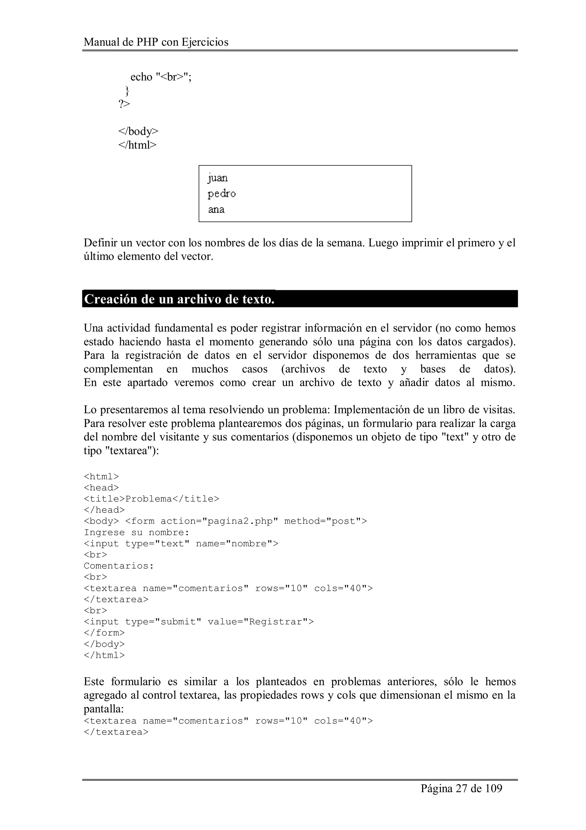 Manual de PHP con Ejercicios
Página 27 de 109
echo "<br>";
}
?>
</body>
</html>
Definir un vector con los nombres de los días de la semana. Luego imprimir el primero y el
último elemento del vector.
Creación de un archivo de texto.
Una actividad fundamental es poder registrar información en el servidor (no como hemos
estado haciendo hasta el momento generando sólo una página con los datos cargados).
Para la registración de datos en el servidor disponemos de dos herramientas que se
complementan en muchos casos (archivos de texto y bases de datos).
En este apartado veremos como crear un archivo de texto y añadir datos al mismo.
Lo presentaremos al tema resolviendo un problema: Implementación de un libro de visitas.
Para resolver este problema plantearemos dos páginas, un formulario para realizar la carga
del nombre del visitante y sus comentarios (disponemos un objeto de tipo "text" y otro de
tipo "textarea"):
<html>
<head>
<title>Problema</title>
</head>
<body> <form action="pagina2.php" method="post">
Ingrese su nombre:
<input type="text" name="nombre">
<br>
Comentarios:
<br>
<textarea name="comentarios" rows="10" cols="40">
</textarea>
<br>
<input type="submit" value="Registrar">
</form>
</body>
</html>
Este formulario es similar a los planteados en problemas anteriores, sólo le hemos
agregado al control textarea, las propiedades rows y cols que dimensionan el mismo en la
pantalla:
<textarea name="comentarios" rows="10" cols="40">
</textarea>
 