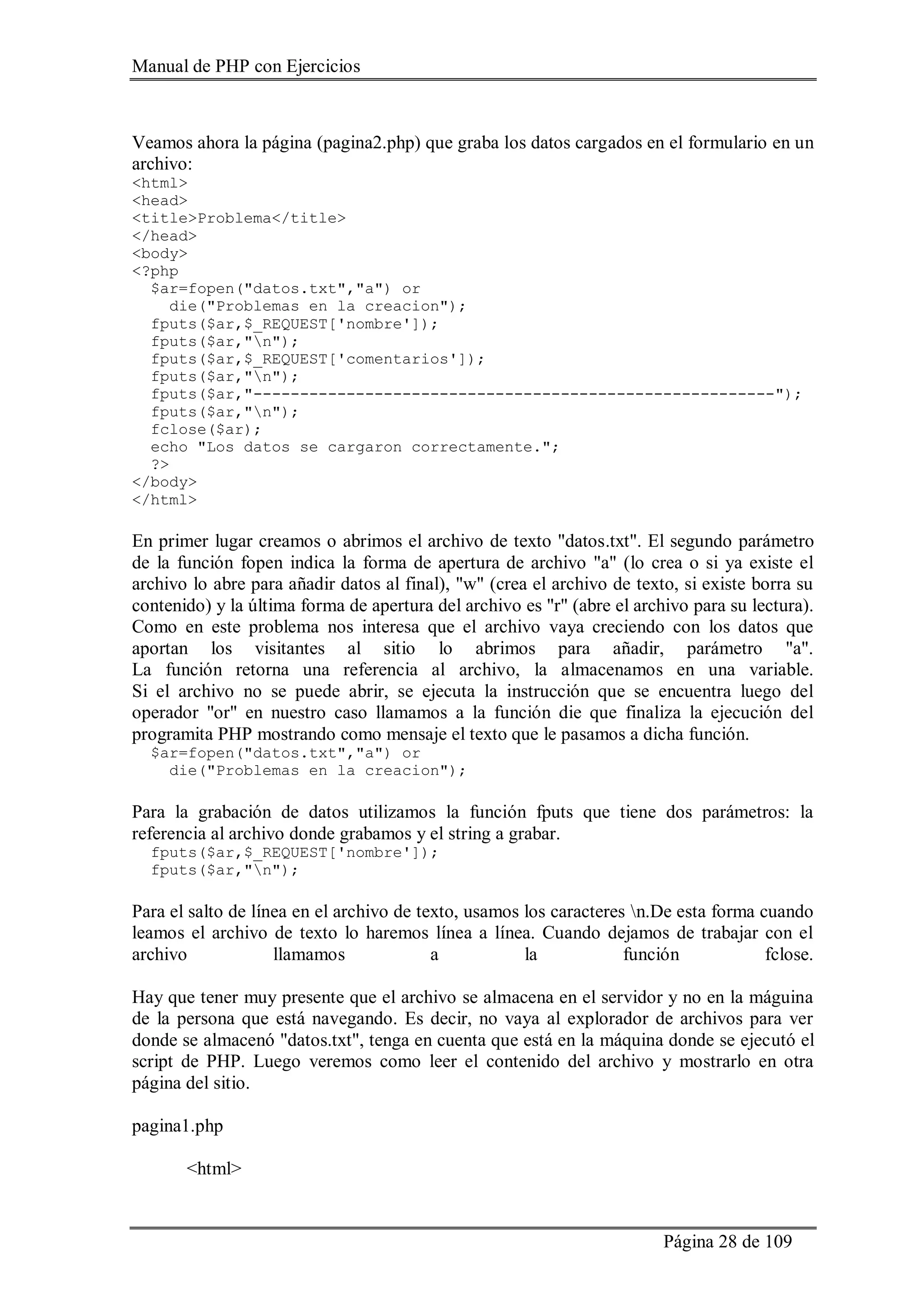 Manual de PHP con Ejercicios
Página 28 de 109
Veamos ahora la página (pagina2.php) que graba los datos cargados en el formulario en un
archivo:
<html>
<head>
<title>Problema</title>
</head>
<body>
<?php
$ar=fopen("datos.txt","a") or
die("Problemas en la creacion");
fputs($ar,$_REQUEST['nombre']);
fputs($ar,"n");
fputs($ar,$_REQUEST['comentarios']);
fputs($ar,"n");
fputs($ar,"--------------------------------------------------------");
fputs($ar,"n");
fclose($ar);
echo "Los datos se cargaron correctamente.";
?>
</body>
</html>
En primer lugar creamos o abrimos el archivo de texto "datos.txt". El segundo parámetro
de la función fopen indica la forma de apertura de archivo "a" (lo crea o si ya existe el
archivo lo abre para añadir datos al final), "w" (crea el archivo de texto, si existe borra su
contenido) y la última forma de apertura del archivo es "r" (abre el archivo para su lectura).
Como en este problema nos interesa que el archivo vaya creciendo con los datos que
aportan los visitantes al sitio lo abrimos para añadir, parámetro "a".
La función retorna una referencia al archivo, la almacenamos en una variable.
Si el archivo no se puede abrir, se ejecuta la instrucción que se encuentra luego del
operador "or" en nuestro caso llamamos a la función die que finaliza la ejecución del
programita PHP mostrando como mensaje el texto que le pasamos a dicha función.
$ar=fopen("datos.txt","a") or
die("Problemas en la creacion");
Para la grabación de datos utilizamos la función fputs que tiene dos parámetros: la
referencia al archivo donde grabamos y el string a grabar.
fputs($ar,$_REQUEST['nombre']);
fputs($ar,"n");
Para el salto de línea en el archivo de texto, usamos los caracteres n.De esta forma cuando
leamos el archivo de texto lo haremos línea a línea. Cuando dejamos de trabajar con el
archivo llamamos a la función fclose.
Hay que tener muy presente que el archivo se almacena en el servidor y no en la máguina
de la persona que está navegando. Es decir, no vaya al explorador de archivos para ver
donde se almacenó "datos.txt", tenga en cuenta que está en la máquina donde se ejecutó el
script de PHP. Luego veremos como leer el contenido del archivo y mostrarlo en otra
página del sitio.
pagina1.php
<html>
 