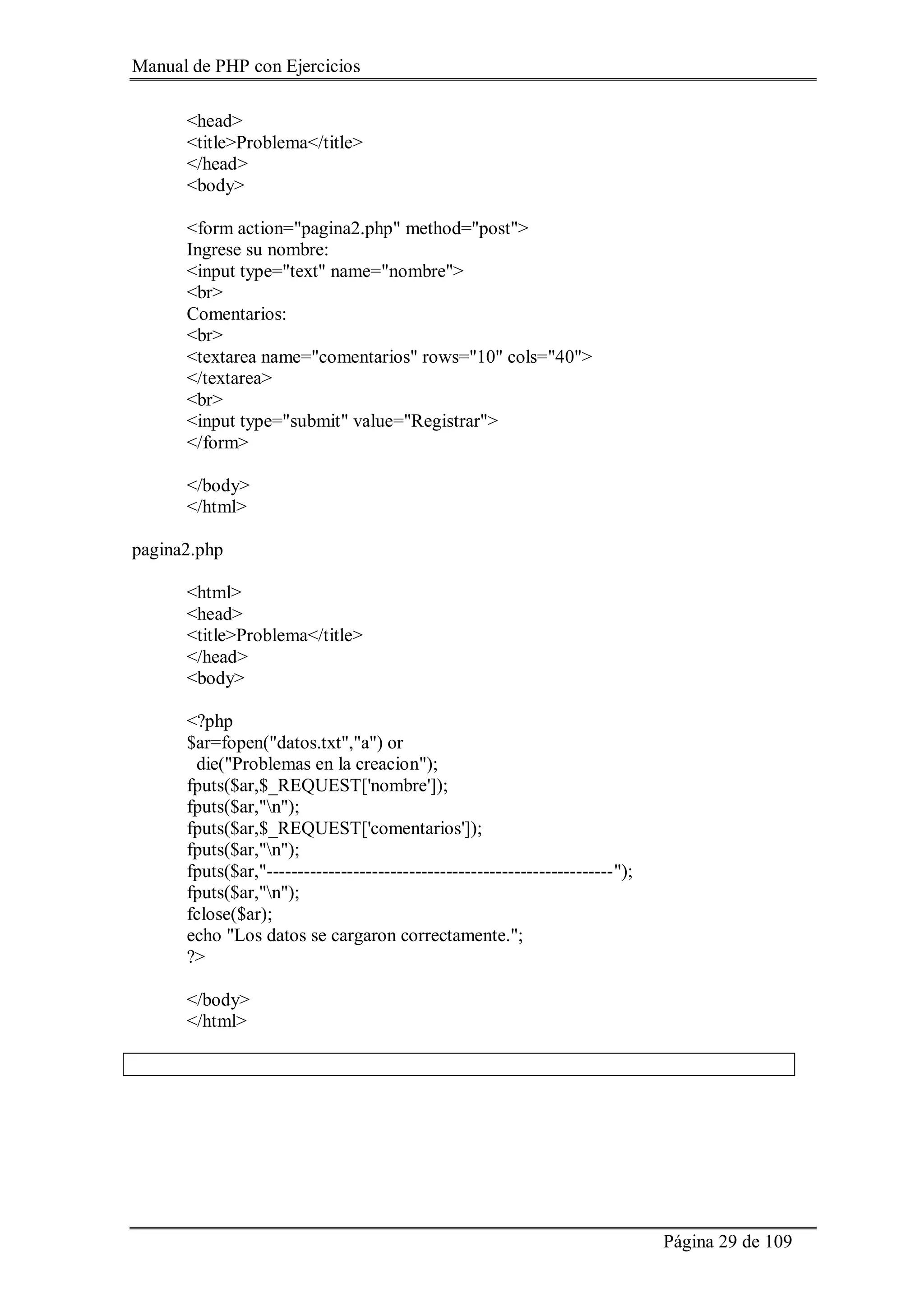 Manual de PHP con Ejercicios
Página 29 de 109
<head>
<title>Problema</title>
</head>
<body>
<form action="pagina2.php" method="post">
Ingrese su nombre:
<input type="text" name="nombre">
<br>
Comentarios:
<br>
<textarea name="comentarios" rows="10" cols="40">
</textarea>
<br>
<input type="submit" value="Registrar">
</form>
</body>
</html>
pagina2.php
<html>
<head>
<title>Problema</title>
</head>
<body>
<?php
$ar=fopen("datos.txt","a") or
die("Problemas en la creacion");
fputs($ar,$_REQUEST['nombre']);
fputs($ar,"n");
fputs($ar,$_REQUEST['comentarios']);
fputs($ar,"n");
fputs($ar,"--------------------------------------------------------");
fputs($ar,"n");
fclose($ar);
echo "Los datos se cargaron correctamente.";
?>
</body>
</html>
 