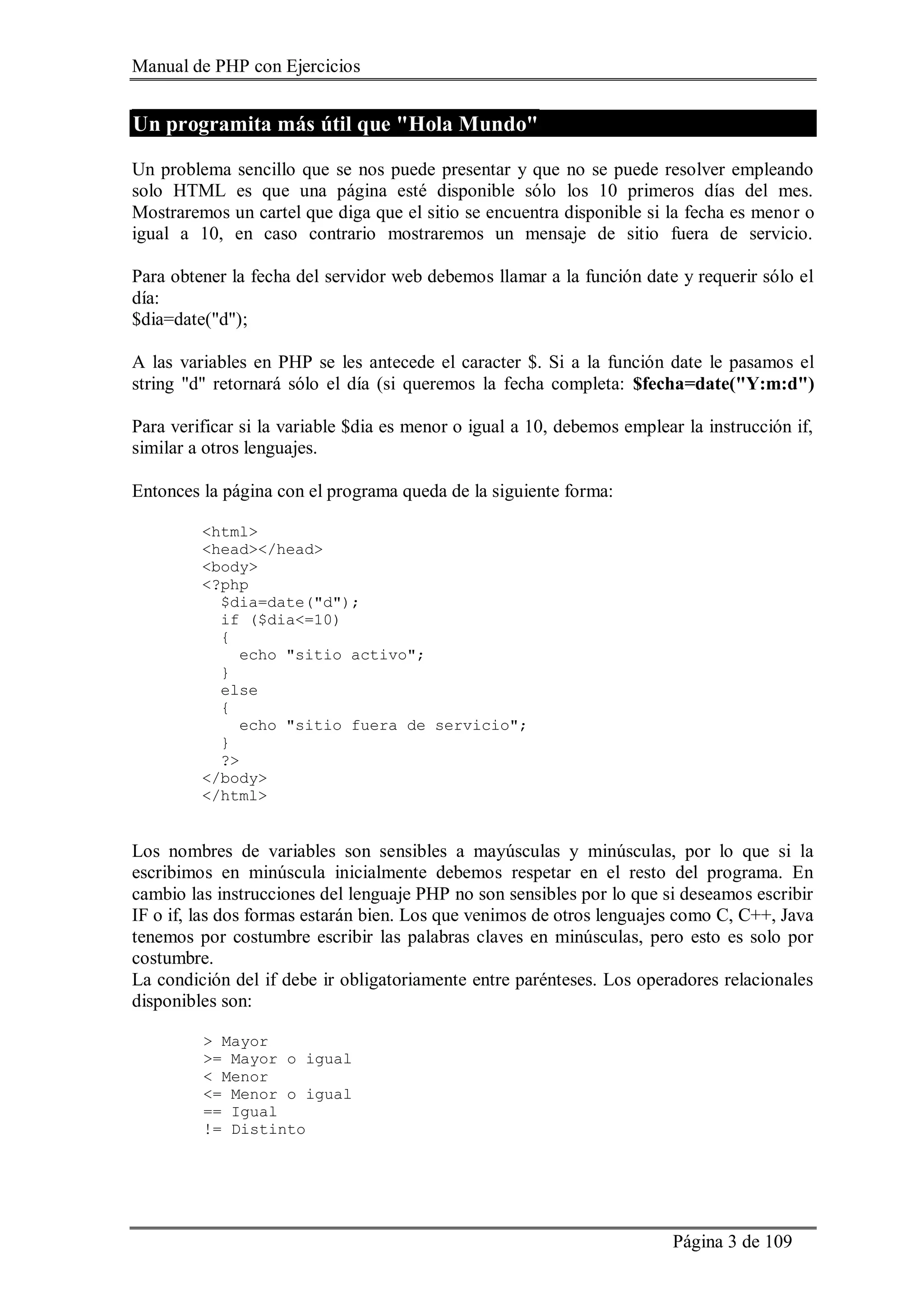 Manual de PHP con Ejercicios
Página 3 de 109
Un programita más útil que "Hola Mundo"
Un problema sencillo que se nos puede presentar y que no se puede resolver empleando
solo HTML es que una página esté disponible sólo los 10 primeros días del mes.
Mostraremos un cartel que diga que el sitio se encuentra disponible si la fecha es menor o
igual a 10, en caso contrario mostraremos un mensaje de sitio fuera de servicio.
Para obtener la fecha del servidor web debemos llamar a la función date y requerir sólo el
día:
$dia=date("d");
A las variables en PHP se les antecede el caracter $. Si a la función date le pasamos el
string "d" retornará sólo el día (si queremos la fecha completa: $fecha=date("Y:m:d")
Para verificar si la variable $dia es menor o igual a 10, debemos emplear la instrucción if,
similar a otros lenguajes.
Entonces la página con el programa queda de la siguiente forma:
<html>
<head></head>
<body>
<?php
$dia=date("d");
if ($dia<=10)
{
echo "sitio activo";
}
else
{
echo "sitio fuera de servicio";
}
?>
</body>
</html>
Los nombres de variables son sensibles a mayúsculas y minúsculas, por lo que si la
escribimos en minúscula inicialmente debemos respetar en el resto del programa. En
cambio las instrucciones del lenguaje PHP no son sensibles por lo que si deseamos escribir
IF o if, las dos formas estarán bien. Los que venimos de otros lenguajes como C, C++, Java
tenemos por costumbre escribir las palabras claves en minúsculas, pero esto es solo por
costumbre.
La condición del if debe ir obligatoriamente entre parénteses. Los operadores relacionales
disponibles son:
> Mayor
>= Mayor o igual
< Menor
<= Menor o igual
== Igual
!= Distinto
 