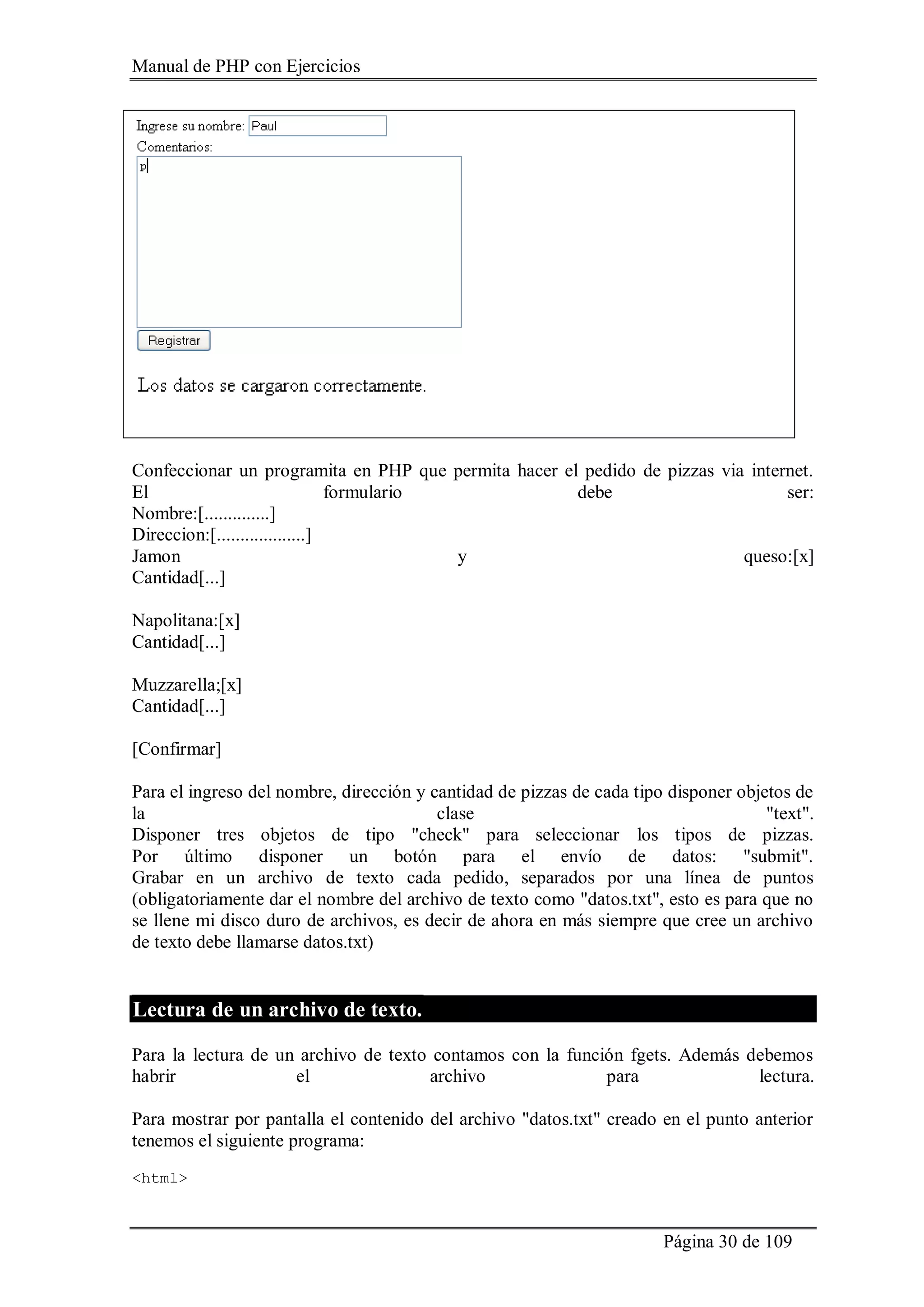 Manual de PHP con Ejercicios
Página 30 de 109
Confeccionar un programita en PHP que permita hacer el pedido de pizzas via internet.
El formulario debe ser:
Nombre:[..............]
Direccion:[...................]
Jamon y queso:[x]
Cantidad[...]
Napolitana:[x]
Cantidad[...]
Muzzarella;[x]
Cantidad[...]
[Confirmar]
Para el ingreso del nombre, dirección y cantidad de pizzas de cada tipo disponer objetos de
la clase "text".
Disponer tres objetos de tipo "check" para seleccionar los tipos de pizzas.
Por último disponer un botón para el envío de datos: "submit".
Grabar en un archivo de texto cada pedido, separados por una línea de puntos
(obligatoriamente dar el nombre del archivo de texto como "datos.txt", esto es para que no
se llene mi disco duro de archivos, es decir de ahora en más siempre que cree un archivo
de texto debe llamarse datos.txt)
Lectura de un archivo de texto.
Para la lectura de un archivo de texto contamos con la función fgets. Además debemos
habrir el archivo para lectura.
Para mostrar por pantalla el contenido del archivo "datos.txt" creado en el punto anterior
tenemos el siguiente programa:
<html>
 
