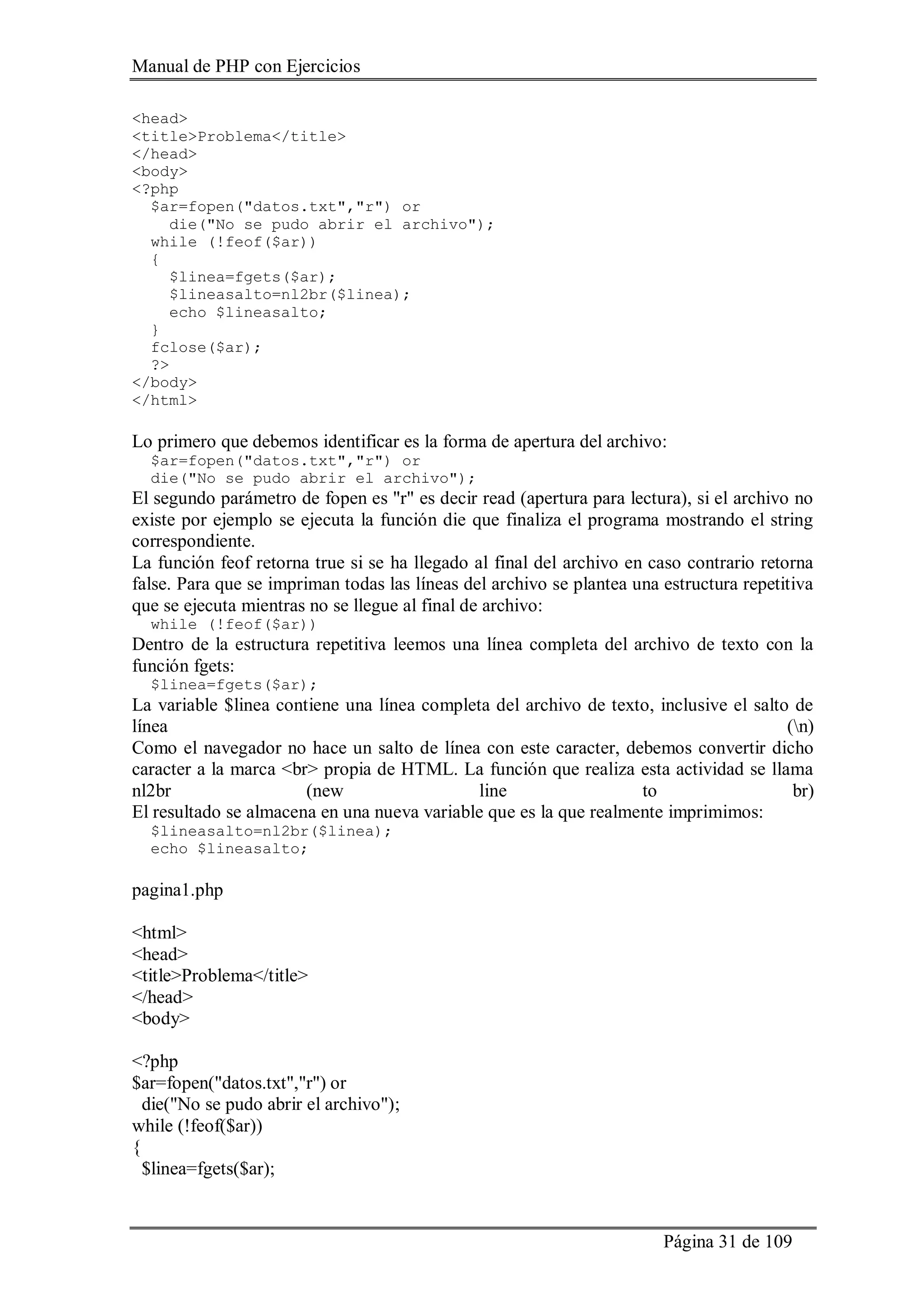 Manual de PHP con Ejercicios
Página 31 de 109
<head>
<title>Problema</title>
</head>
<body>
<?php
$ar=fopen("datos.txt","r") or
die("No se pudo abrir el archivo");
while (!feof($ar))
{
$linea=fgets($ar);
$lineasalto=nl2br($linea);
echo $lineasalto;
}
fclose($ar);
?>
</body>
</html>
Lo primero que debemos identificar es la forma de apertura del archivo:
$ar=fopen("datos.txt","r") or
die("No se pudo abrir el archivo");
El segundo parámetro de fopen es "r" es decir read (apertura para lectura), si el archivo no
existe por ejemplo se ejecuta la función die que finaliza el programa mostrando el string
correspondiente.
La función feof retorna true si se ha llegado al final del archivo en caso contrario retorna
false. Para que se impriman todas las líneas del archivo se plantea una estructura repetitiva
que se ejecuta mientras no se llegue al final de archivo:
while (!feof($ar))
Dentro de la estructura repetitiva leemos una línea completa del archivo de texto con la
función fgets:
$linea=fgets($ar);
La variable $linea contiene una línea completa del archivo de texto, inclusive el salto de
línea (n)
Como el navegador no hace un salto de línea con este caracter, debemos convertir dicho
caracter a la marca <br> propia de HTML. La función que realiza esta actividad se llama
nl2br (new line to br)
El resultado se almacena en una nueva variable que es la que realmente imprimimos:
$lineasalto=nl2br($linea);
echo $lineasalto;
pagina1.php
<html>
<head>
<title>Problema</title>
</head>
<body>
<?php
$ar=fopen("datos.txt","r") or
die("No se pudo abrir el archivo");
while (!feof($ar))
{
$linea=fgets($ar);
 