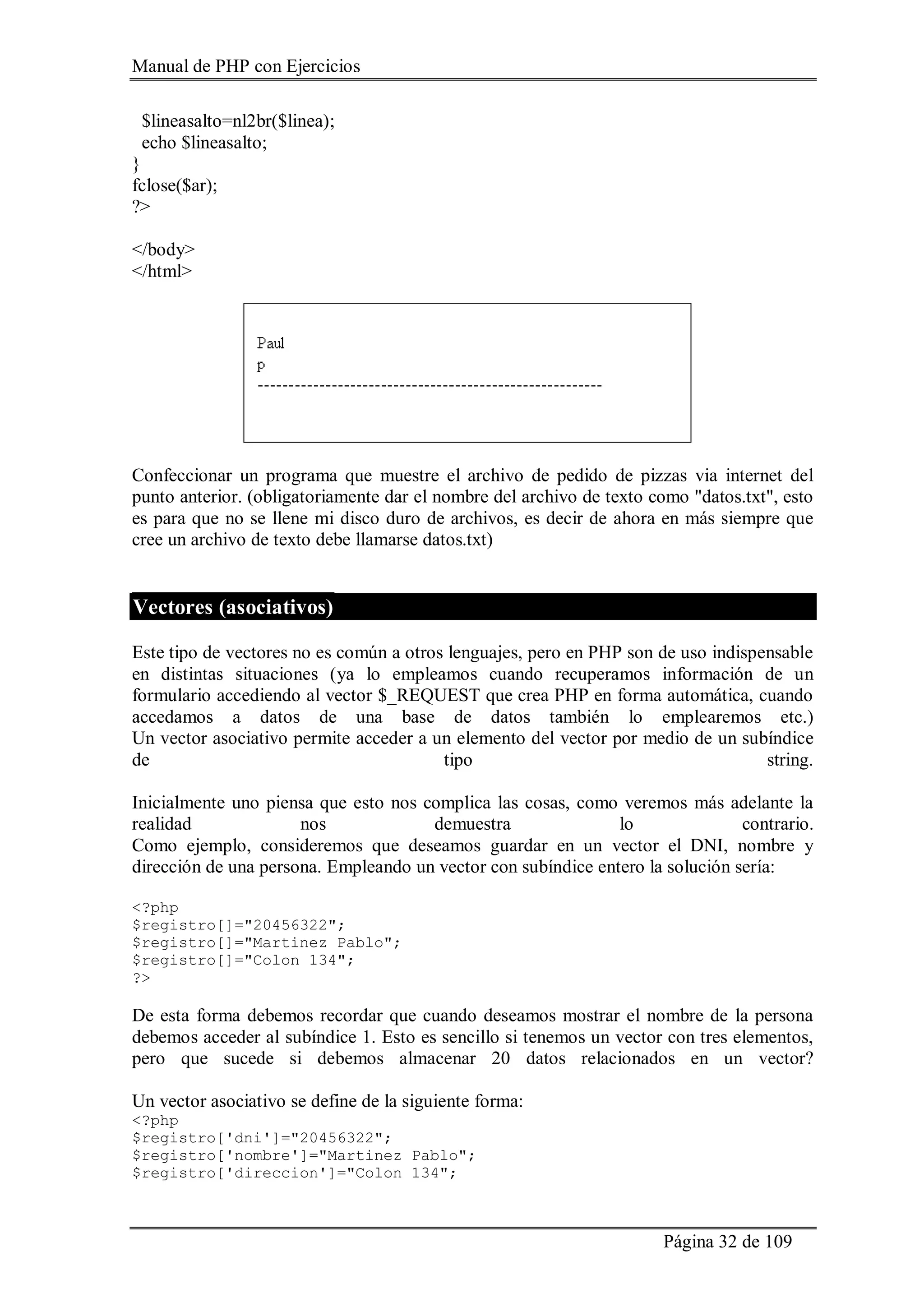 Manual de PHP con Ejercicios
Página 32 de 109
$lineasalto=nl2br($linea);
echo $lineasalto;
}
fclose($ar);
?>
</body>
</html>
Confeccionar un programa que muestre el archivo de pedido de pizzas via internet del
punto anterior. (obligatoriamente dar el nombre del archivo de texto como "datos.txt", esto
es para que no se llene mi disco duro de archivos, es decir de ahora en más siempre que
cree un archivo de texto debe llamarse datos.txt)
Vectores (asociativos)
Este tipo de vectores no es común a otros lenguajes, pero en PHP son de uso indispensable
en distintas situaciones (ya lo empleamos cuando recuperamos información de un
formulario accediendo al vector $_REQUEST que crea PHP en forma automática, cuando
accedamos a datos de una base de datos también lo emplearemos etc.)
Un vector asociativo permite acceder a un elemento del vector por medio de un subíndice
de tipo string.
Inicialmente uno piensa que esto nos complica las cosas, como veremos más adelante la
realidad nos demuestra lo contrario.
Como ejemplo, consideremos que deseamos guardar en un vector el DNI, nombre y
dirección de una persona. Empleando un vector con subíndice entero la solución sería:
<?php
$registro[]="20456322";
$registro[]="Martinez Pablo";
$registro[]="Colon 134";
?>
De esta forma debemos recordar que cuando deseamos mostrar el nombre de la persona
debemos acceder al subíndice 1. Esto es sencillo si tenemos un vector con tres elementos,
pero que sucede si debemos almacenar 20 datos relacionados en un vector?
Un vector asociativo se define de la siguiente forma:
<?php
$registro['dni']="20456322";
$registro['nombre']="Martinez Pablo";
$registro['direccion']="Colon 134";
 