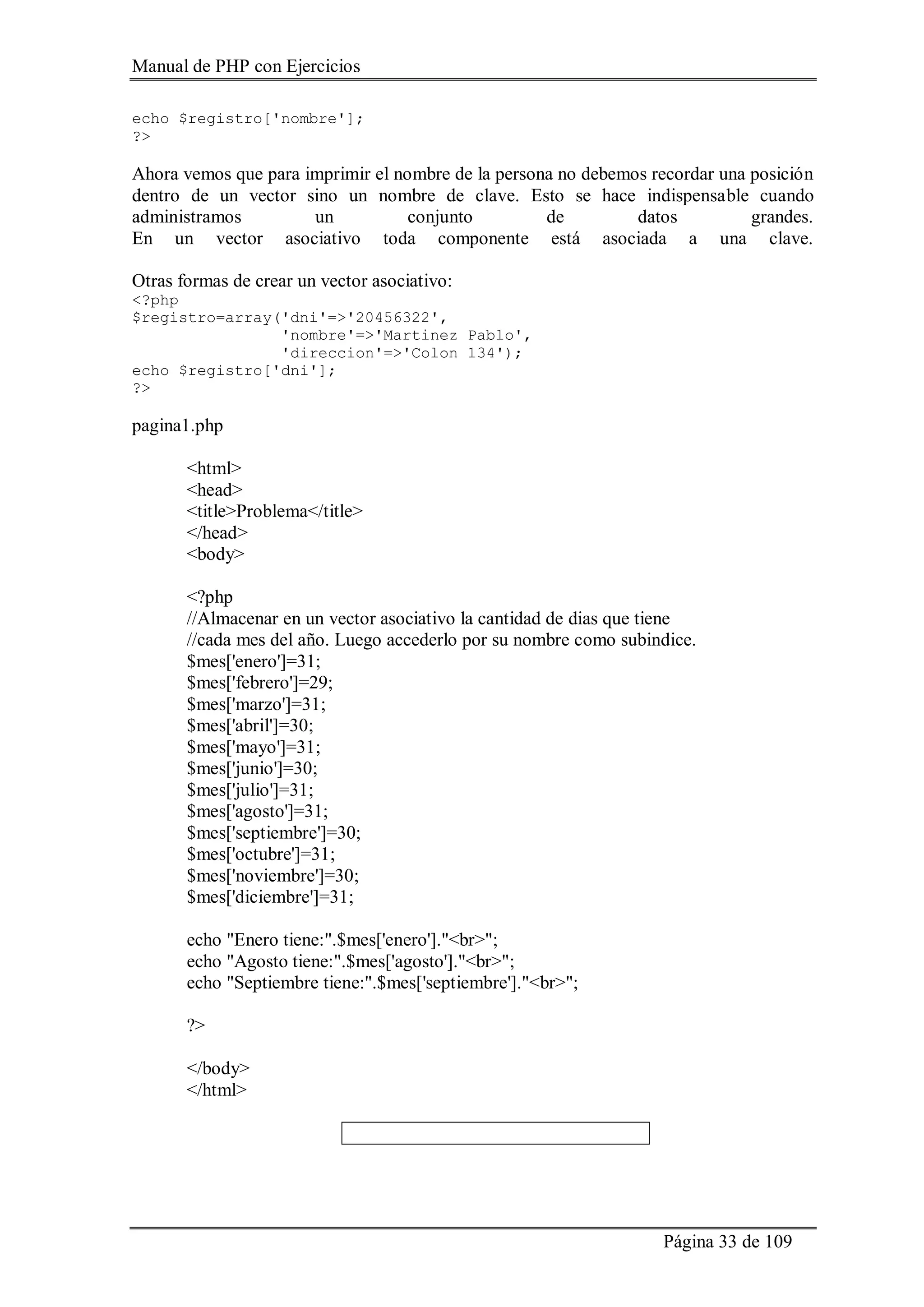 Manual de PHP con Ejercicios
Página 33 de 109
echo $registro['nombre'];
?>
Ahora vemos que para imprimir el nombre de la persona no debemos recordar una posición
dentro de un vector sino un nombre de clave. Esto se hace indispensable cuando
administramos un conjunto de datos grandes.
En un vector asociativo toda componente está asociada a una clave.
Otras formas de crear un vector asociativo:
<?php
$registro=array('dni'=>'20456322',
'nombre'=>'Martinez Pablo',
'direccion'=>'Colon 134');
echo $registro['dni'];
?>
pagina1.php
<html>
<head>
<title>Problema</title>
</head>
<body>
<?php
//Almacenar en un vector asociativo la cantidad de dias que tiene
//cada mes del año. Luego accederlo por su nombre como subindice.
$mes['enero']=31;
$mes['febrero']=29;
$mes['marzo']=31;
$mes['abril']=30;
$mes['mayo']=31;
$mes['junio']=30;
$mes['julio']=31;
$mes['agosto']=31;
$mes['septiembre']=30;
$mes['octubre']=31;
$mes['noviembre']=30;
$mes['diciembre']=31;
echo "Enero tiene:".$mes['enero']."<br>";
echo "Agosto tiene:".$mes['agosto']."<br>";
echo "Septiembre tiene:".$mes['septiembre']."<br>";
?>
</body>
</html>
 