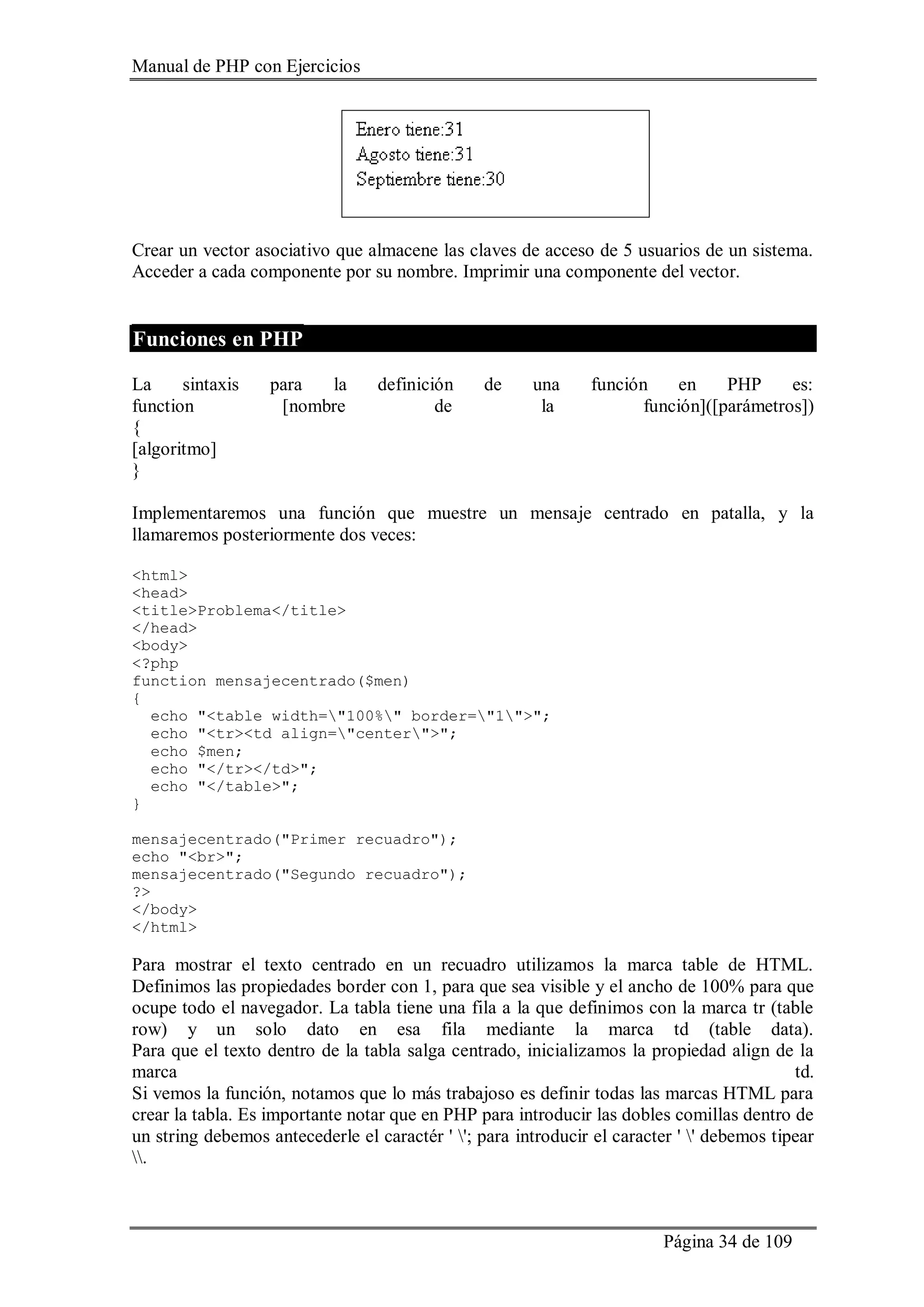 Manual de PHP con Ejercicios
Página 34 de 109
Crear un vector asociativo que almacene las claves de acceso de 5 usuarios de un sistema.
Acceder a cada componente por su nombre. Imprimir una componente del vector.
Funciones en PHP
La sintaxis para la definición de una función en PHP es:
function [nombre de la función]([parámetros])
{
[algoritmo]
}
Implementaremos una función que muestre un mensaje centrado en patalla, y la
llamaremos posteriormente dos veces:
<html>
<head>
<title>Problema</title>
</head>
<body>
<?php
function mensajecentrado($men)
{
echo "<table width="100%" border="1">";
echo "<tr><td align="center">";
echo $men;
echo "</tr></td>";
echo "</table>";
}
mensajecentrado("Primer recuadro");
echo "<br>";
mensajecentrado("Segundo recuadro");
?>
</body>
</html>
Para mostrar el texto centrado en un recuadro utilizamos la marca table de HTML.
Definimos las propiedades border con 1, para que sea visible y el ancho de 100% para que
ocupe todo el navegador. La tabla tiene una fila a la que definimos con la marca tr (table
row) y un solo dato en esa fila mediante la marca td (table data).
Para que el texto dentro de la tabla salga centrado, inicializamos la propiedad align de la
marca td.
Si vemos la función, notamos que lo más trabajoso es definir todas las marcas HTML para
crear la tabla. Es importante notar que en PHP para introducir las dobles comillas dentro de
un string debemos antecederle el caractér ' '; para introducir el caracter ' ' debemos tipear
.
 