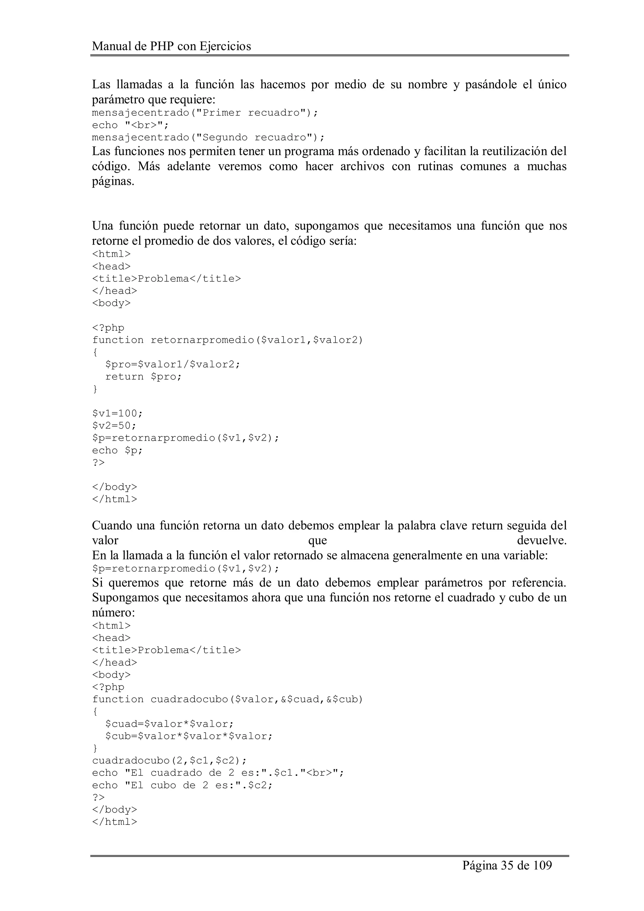 Manual de PHP con Ejercicios
Página 35 de 109
Las llamadas a la función las hacemos por medio de su nombre y pasándole el único
parámetro que requiere:
mensajecentrado("Primer recuadro");
echo "<br>";
mensajecentrado("Segundo recuadro");
Las funciones nos permiten tener un programa más ordenado y facilitan la reutilización del
código. Más adelante veremos como hacer archivos con rutinas comunes a muchas
páginas.
Una función puede retornar un dato, supongamos que necesitamos una función que nos
retorne el promedio de dos valores, el código sería:
<html>
<head>
<title>Problema</title>
</head>
<body>
<?php
function retornarpromedio($valor1,$valor2)
{
$pro=$valor1/$valor2;
return $pro;
}
$v1=100;
$v2=50;
$p=retornarpromedio($v1,$v2);
echo $p;
?>
</body>
</html>
Cuando una función retorna un dato debemos emplear la palabra clave return seguida del
valor que devuelve.
En la llamada a la función el valor retornado se almacena generalmente en una variable:
$p=retornarpromedio($v1,$v2);
Si queremos que retorne más de un dato debemos emplear parámetros por referencia.
Supongamos que necesitamos ahora que una función nos retorne el cuadrado y cubo de un
número:
<html>
<head>
<title>Problema</title>
</head>
<body>
<?php
function cuadradocubo($valor,&$cuad,&$cub)
{
$cuad=$valor*$valor;
$cub=$valor*$valor*$valor;
}
cuadradocubo(2,$c1,$c2);
echo "El cuadrado de 2 es:".$c1."<br>";
echo "El cubo de 2 es:".$c2;
?>
</body>
</html>
 