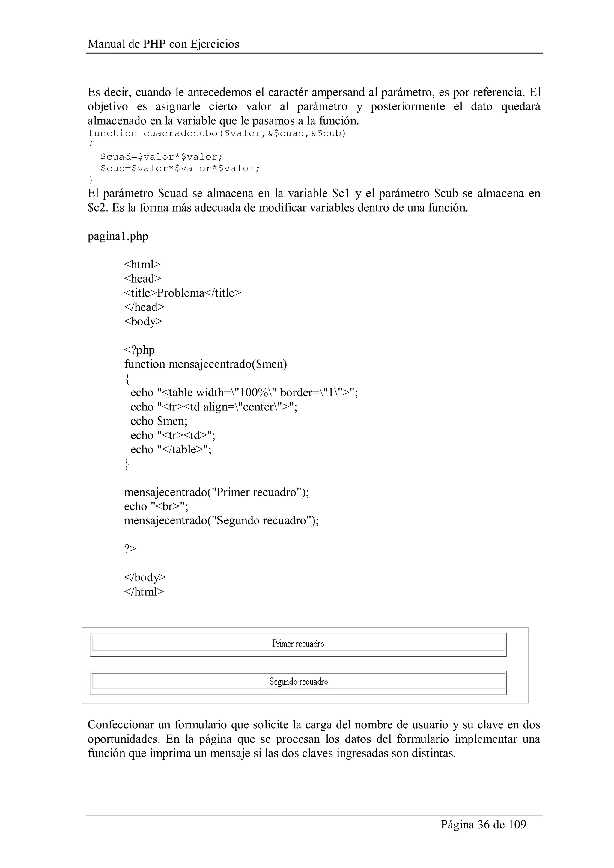 Manual de PHP con Ejercicios
Página 36 de 109
Es decir, cuando le antecedemos el caractér ampersand al parámetro, es por referencia. El
objetivo es asignarle cierto valor al parámetro y posteriormente el dato quedará
almacenado en la variable que le pasamos a la función.
function cuadradocubo($valor,&$cuad,&$cub)
{
$cuad=$valor*$valor;
$cub=$valor*$valor*$valor;
}
El parámetro $cuad se almacena en la variable $c1 y el parámetro $cub se almacena en
$c2. Es la forma más adecuada de modificar variables dentro de una función.
pagina1.php
<html>
<head>
<title>Problema</title>
</head>
<body>
<?php
function mensajecentrado($men)
{
echo "<table width="100%" border="1">";
echo "<tr><td align="center">";
echo $men;
echo "<tr><td>";
echo "</table>";
}
mensajecentrado("Primer recuadro");
echo "<br>";
mensajecentrado("Segundo recuadro");
?>
</body>
</html>
Confeccionar un formulario que solicite la carga del nombre de usuario y su clave en dos
oportunidades. En la página que se procesan los datos del formulario implementar una
función que imprima un mensaje si las dos claves ingresadas son distintas.
 